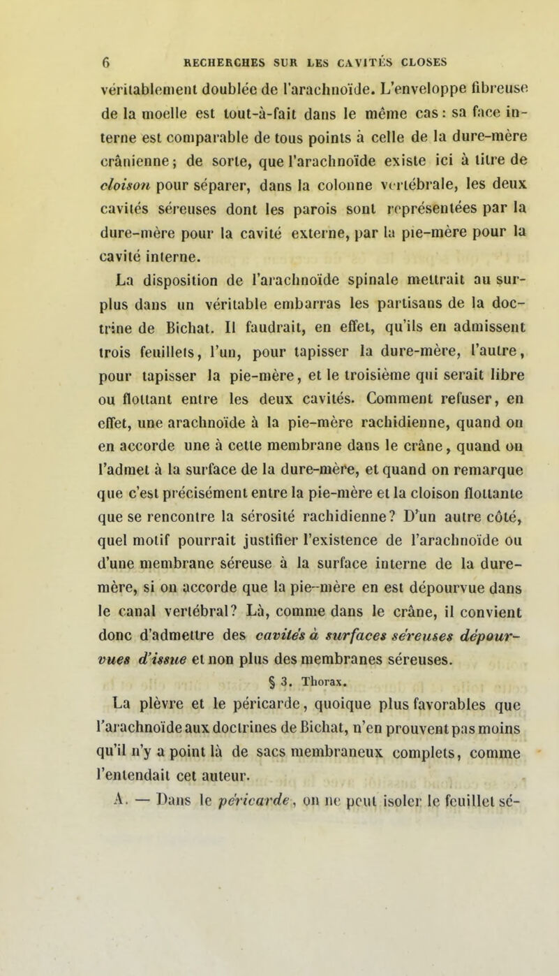 veritablemenl doublee de rarachnoide. L'enveloppe fibreuse. de la moelle est tout-ä-fait dans le meme cas: sa face in- terne est comparable de tous poinls a celle de la dure-mere cräiiienne; de sorle, que Tarachnoide exisle ici ä lilre de cloison pour separer, dans la colonne vci iebrale, les deux caviies sereuses dont les parois sonl ropresenlees par la dure-mere pour la cavite externe, par la pie-mere pour la cavite interne. La disposition de l'arachnoide spinale meltrait au sur- plus dans un verilable embarras les partisans de la doc- trine de Bicliat. II faudraii, en effei, qu'ils en admissent irois feuilleis, Tun, pour lapisser la dure-mere, l'aulre, pour tapisser la pie-mere, et le troisieme qui serait libre ou floiiant entre les deux cavltes. Comment refuser, en cflet, une arachnoide ä la pie-mere rachidienne, quand on en accorde une ä cetie membrane dans le eräne, quand ou Tadraet ä la surface de la dure-mere, et quand on remarque que c'esl precisement entre la pie-mere et la cloison floitante que se renconire la serosile rachidienne? D'un autre cöte, quel moiif pourrait justifier l'existence de l'arachnoide ou d'une membrane sereuse ä la surface interne de la dure- mere, si on accorde que la pie- mere en est depourvue dans le canal verlebral? La, comme dans le cräne, il convient donc d'admettre des caviies ä surfaces sereuses depour- vues d'issue et non plus des membranes sereuses. § 3. Thorax. La plevre et le pericarde, quoique plus favorables que l'arachnoide auxdoclrines deßichat, n'en prouventpasmoins qu'il n'y a point lä de sacs membraneux complels, comme l'enlendaii cet auteur. A. — Dans le pericarde, on iie pcut isoler le fcuillcl sc-