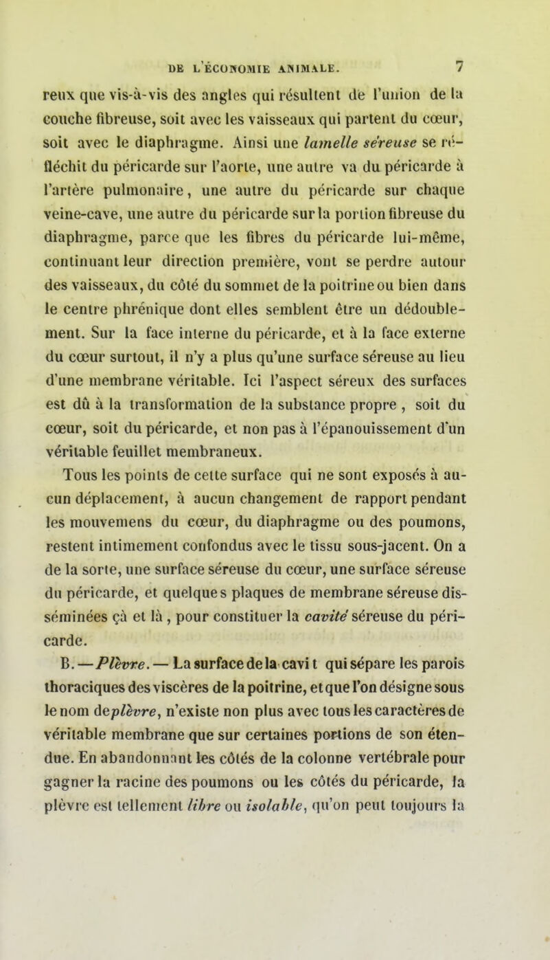 reux que vis-a-vis des angles qui rcsulienl de l'uuion de la coiiche fibreuse, seit avec les vaisseaux qui partenl du coeur, soit avec le diaphragme. Ainsi une lamelle se'rense se \v.- flechit du pericarde sur l'aorie, une aulre va du pericarde a Tariere pulmonaire, une aulre du pericarde sur chaque veine-cave, une aulre du pericarde surla poriion fibreuse du diaphragme, parce que les fibres du pericarde lui-meme, conlinuant leur direclion premiere, vonl se perdre aulour des vaisseaux, du cöie du soniniel de la poitrineou bien dans le cenire phrenique dont elles semblent eire un dedouble- ment. Sur la face inlerne du pericarde, el ä la face exierne du coeur surtoul, il n'y a plus qu'une surface sereuse au lieu d'une niembrane veriiable. Ici l'aspect sereux des surfaces est du ä la iransformalion de la subsiance propre , soil du coeur, soit du pericarde, et non pas ä l'epanouissement dun veriiable feuillet membraneux. Tous les poinls de celte surface qui ne sont exposes ä au- cun deplacement, ä aucun changemenl de rapport pendant les mouveniens du coeur, du diaphragme ou des poumons, restent intimemeni confondus avec le lissu sous-jacent. On a de la sorie, une surface sereuse du coeur, une surface sereuse du pericarde, et quelques plaques de membrane sdreuse dis- seminees Qä et la, pour constituer la camV^'sereuse du peri- carde, B, —Plevre. — La surface dela cavi t qui separe les parois ihoraciques des visceres de la poitrine, et que Ton designe sous lenom (\eplevre, n'existe non plus avec louslescaracteresde veriiable membrane que sur cerlaines portions de son eten- due. En abandonnnnt les cötes de la colonne vertebrale pour gagner la racine des poumons ou le» cöles du pericarde, la plevre est lellement Itbre ou isolab/e, (lu'on peul loujours la