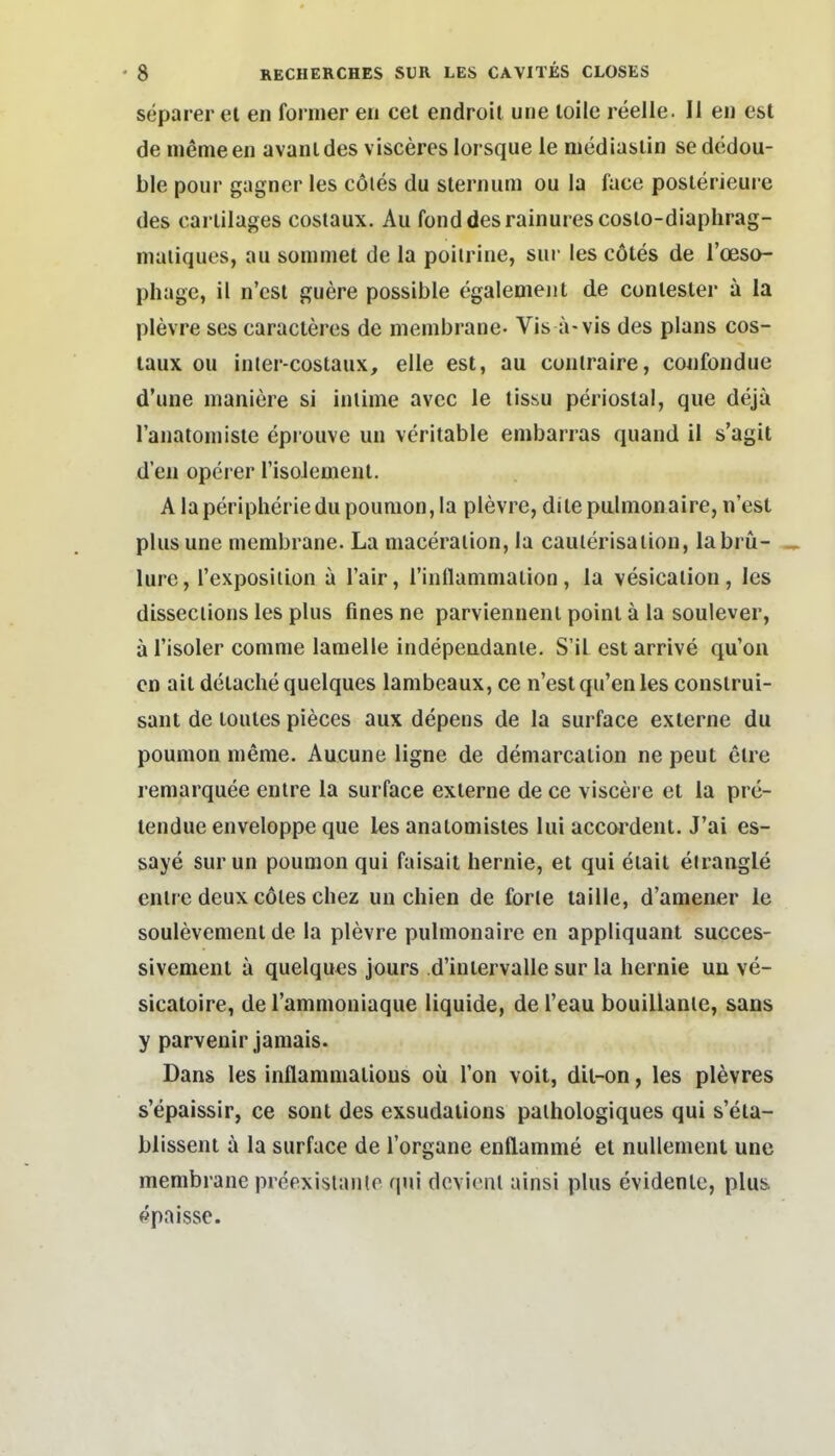 separer el eii fonuer eii cel endroit une loile reelle. Ii eii est de inemeen avanides visceres lorsque le mediasiin sededou- ble pour gagner les cöies du slernum ou la face poslerieure des cariilages costaux. Au fonddesrainurescoslo-diaphrag- maiiques, au soniniet de la poiirine, sur les cötes de l'oeso- phage, il n'csi guere possible egaleoieiit de conlester a la plevre ses caracteres de membrane- Vis a-vis des plans cos- taux ou inter-costaux, eile est, au contraire, cwifoiidue d'une maniere si inlime avec le lissu periostal, que dejä ranatoniisle epi ouve un veritable enibarras quand il s'agit d'en operer risoJemeiil. A la Peripherie du poumon,la plevre, dile palmonaire, n'est plus une membrane. La maceraiion, la caulerisaiiou, labrü- Iure, l'exposiiion a l'air, rinflammaiion, la vesicalion, les disseclions les plus fines ne parviennenl poinl ä la soulever, a l'isoler comme laraelle indepeudanle. S'il est arrive qu'on cn ail detache quelques lambeaux, ce n'est qu'en les consirui- sant de toules pieces aux depens de la surface externe du poumon meme, Aucune ligne de deniarcalion ne peut etre remarquee enlre la surface externe de ce viscere et la pre- tendue enveloppe que les anatooiistes lui accoi'dent. J'ai es- saye sur un poumon qui faisait hernie, et qui etait elrangle enlre deux cötes chez uii chien de forle taille, d'amener le soulevement de la plevre pulmonaire en appliquant succes- sivement ä quelques jours d'intervalle sur la hernie un ve- sicatoire, deTammoniaque liquide, del'eau bouillanie, sans y parvenir jamais. Dans les inflammatious oü Ton voit, dil-on, les plevres s'epaissir, ce sont des exsudaiions palhologiques qui s'eta- blissent ä la surface de l'organe enllamme el nullement une membrane preexislanle qui dcvieiit ainsi plus evidenle, plu& ppnissc.