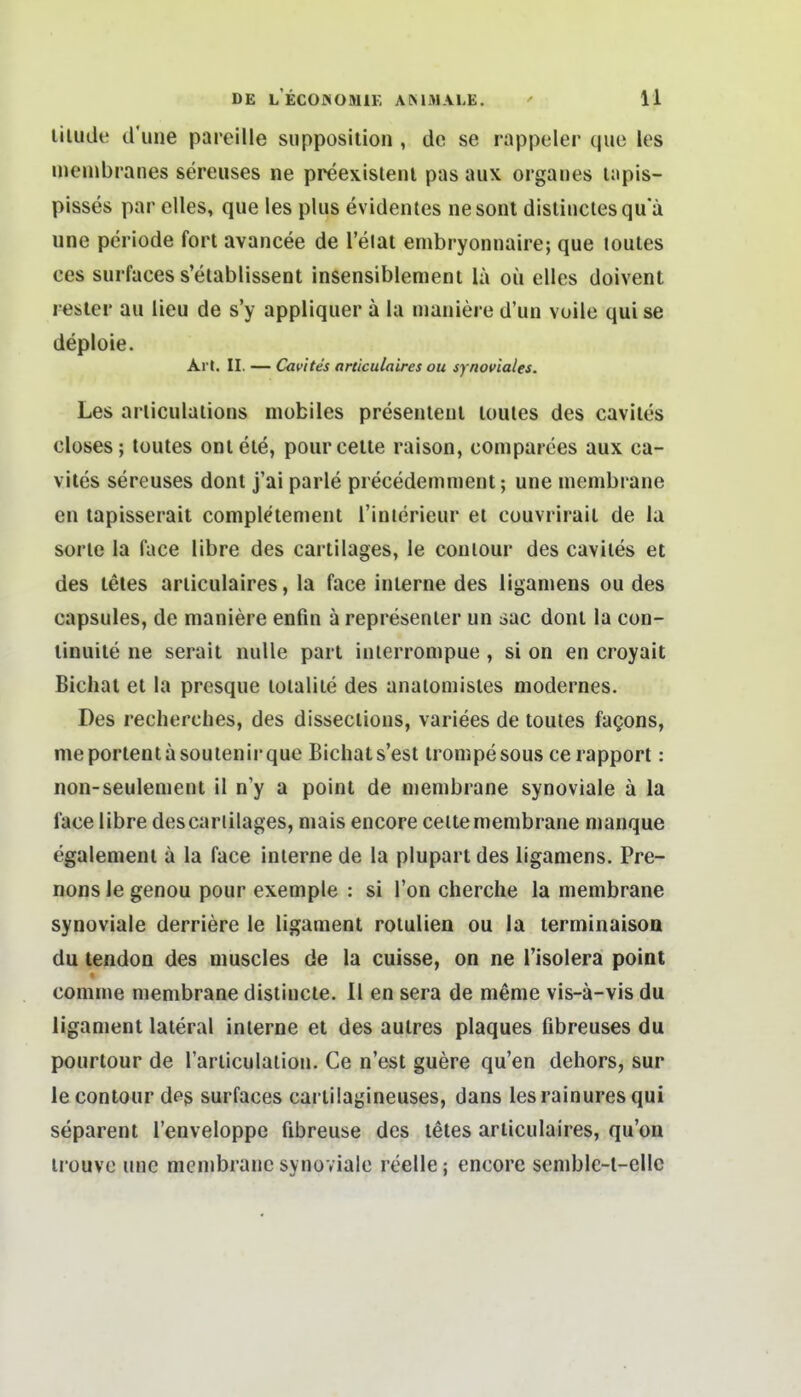 liluilt! d'une pareille siipposilion , de se rappeler quo les ineiiibranes sereuses ne preexislenl pas aux organes lapis- pisses par dies, que les plus evidentes nesonl disliuclesquä une Periode fort avancee de l'elat embryonnaire; que loutes ces surfaces s'etablissent insensiblenieni lä oü elles doivent resler au lieu de s'y appliquer ä la luaniere d'un voile qui se deploie. Art. II. — Cavites articulaires ou synoviales. Les arliculaiions mobiles presenleiil loutes des cavites closes; loutes onleie, pourcelle raison, comparees aux ca- vites sereuses donl j'ai parle precedemmenl; une membrane en lapisserait complelemenl l'inierieur et couvrirail de la sorlc la face libre des cariilages, le couiour des cavites et des teies articulaires, la face interne des liganiens ou des capsules, de maniere enfin ä represenler un sac donl la con- linuile ne serait nulle pari inierrompue, si on en croyait Bichai et la presque loialite des analomisles modernes. Des recherches, des dissections, variees de loutes fagons, meportentasoutenirque Bichats'est irompesous cerapport: non-seulenient il n'y a point de membrane synoviale ä la face libre descariilages, mais encore ceilemembrane manque egalemenl ä la face interne de la pluparl des liganiens. Pre- nons le genou pour exemple : si l'on cherche la membrane synoviale derriere le ligament roiuUen ou la terminaisoa du tendon des muscles de la cuisse, on ne l'isolera point comuie membrane distincle. II en sera de meme vis-ä-vis du ligamenl lateral interne el des autres plaques fibreuses du pourlour de rarliculatioii. Ce n'est guere qu'en dehors, sur le conlour des surfaces carlilagineuses, dans lesrainuresqui separenl l'enveloppe fibreuse des letes articulaires, qu'on irouve une membrane synoviale reelle; encore semblc-l-ellc