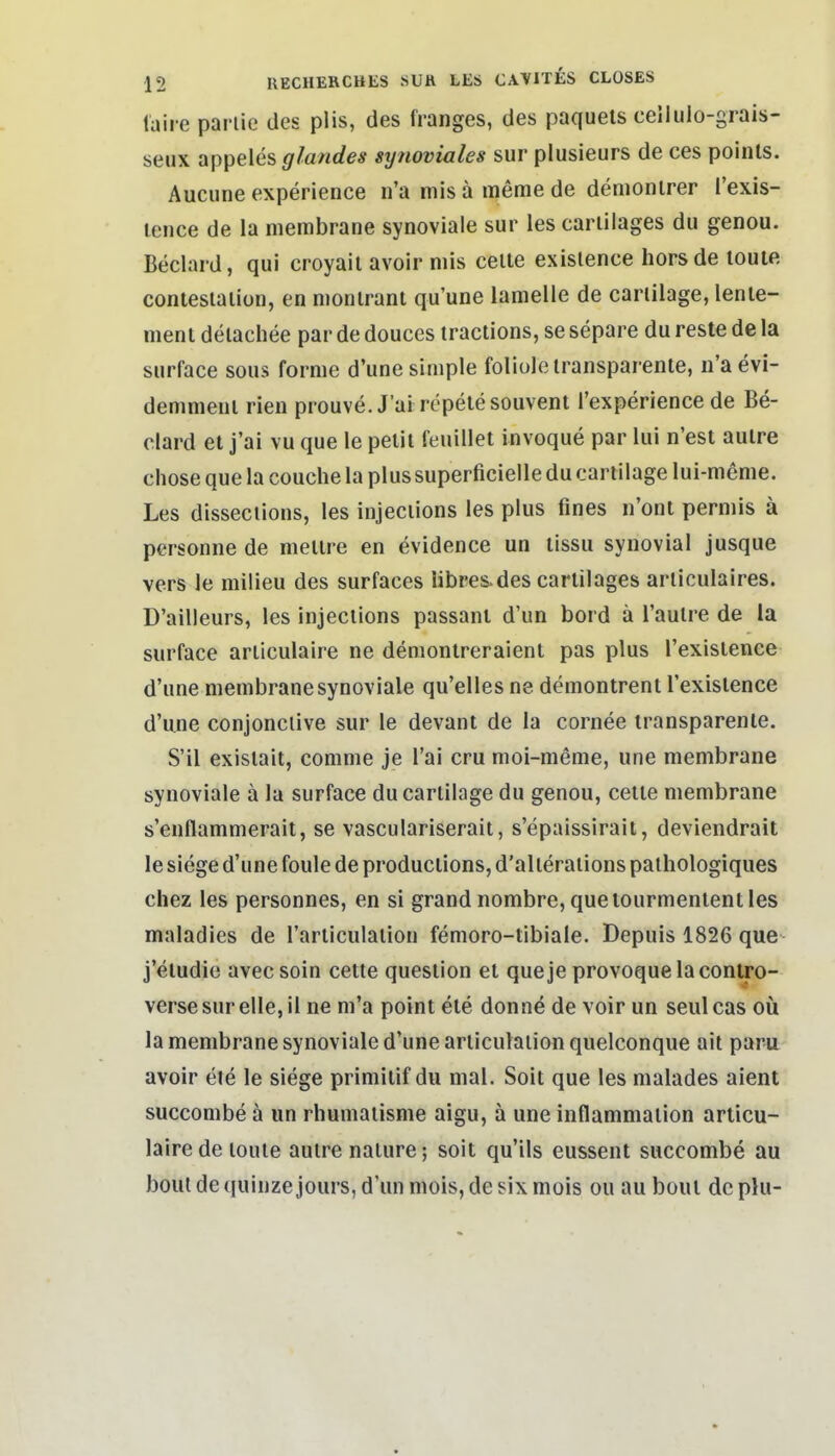 laire parlic des plis, des franges, des paquels cellulo-grais- seux appeles glandes syjioviales sur plusieurs de ces poinls. Aucune experience n'a mis ä meme de denionlrer l'exis- lence de la membrane synoviale sur les cariilages du genou. Beclard, qui croyait avoir niis celie exislence horsde loute contesialion, en monlrant qu'une lamelle de cariilage, lenie- meni delachee par de douces traclions, se separe du reste de la surface sous forme d'une simple foliole transparente, n'aevi- demment rien prouve. J'ai repelesouvent l'experience de Be- clard et j'ai vu que le pelii feuillet invoque par lui n'est aulre chose que la couche la plussuperficielle du cariilage lui-meme. Les disseciions, les injeciions les plus fines n'ont permis ä personne de mettre en evidence un lissu synovial jusque vers le milieu des surfaces libres-des cartilages arliculaires. D'ailleurs, les injeciions passant d'un bord ä l'aulre de ia surface articulaire ne demonlreraient pas plus Texislence d'une membrane synoviale qu'elles ne demontrent l'exislence d'une conjonclive sur le devant de la cornee transparente. S'il exislait, comme je Tai cru moi-meme, une membrane synoviale ä la surface du cariilage du genou, ceite membrane s'enflammerait, se vasculariserait, s'epaissirait, deviendrait le siege d'une foule de productions, d'alleraiions palhologiques chez les personnes, en si grand nombre, queiourmententles maladies de l'articulaiion femoro-tibiale. Depuis 1826 que j'eludie avec soin cetle question et que je provoquelaconlro- verse sur eile, il ne m'a point ete donne de voir un seulcas oü la membrane synoviale d'une arliculaiion quelconque ait paru avoir ete le siege primilif du mal. Soit que les malades aient succombe ä un rhumaiisme aigu, ä une inflammation articu- laire de loule aulre nalure; soit qu'ils eussent succombe au boul de quinze jours, d'un mois, de six mois ou au bout de plu-