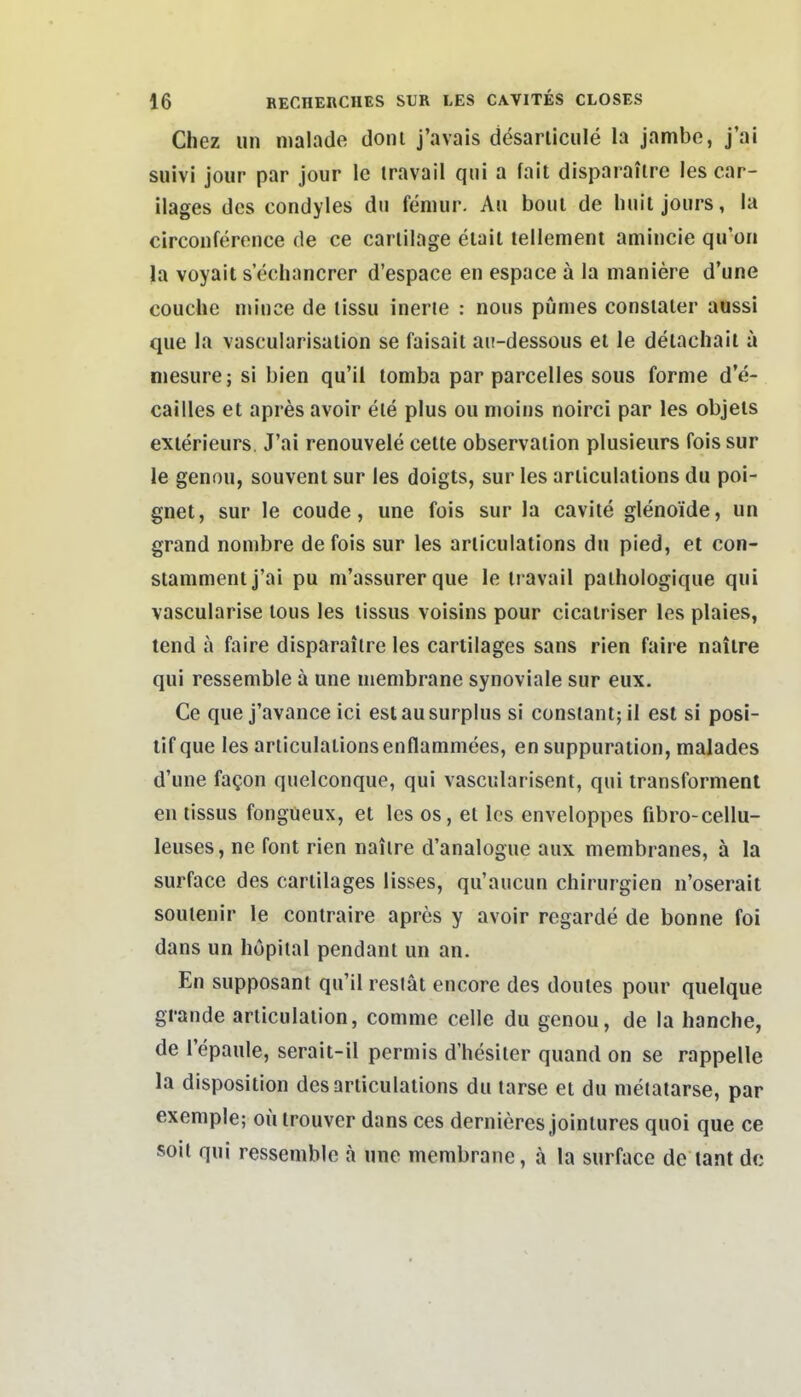 Chez un malade doni j'avais desarliciile la jambe, j'ai suivi jour par jour le iravail qiii a fait disparaitre les car- ilages des condyles du feniur. Au boiii de liuil joiirs, la circonference de ce carlilage elait lellement amincie qu'on la voyait s echancrer d'espace en espace ä la nianiere d'une couche mince de lissu inerte : noiis pümes consiaier aussi que la vascularisalion se faisail aii-dessoiis el le deiacliail a niesure; si bien qu'il lomba par parcelles sous forme d'e- cailles et apres avoir ele plus ou moins noirei par les objels exierieurs. J'ai renouvele cette Observation plusieurs fois sur le genou, souvent sur les doigts, sur les articulations du poi- gnet, sur le coude, une fois sur la cavite glenoide, un grand nombre de fois sur les articulations du pied, el con- stammentj'ai pu m'assurerque le travail pathologique qui vascularise lous les tissus voisins pour cicatriser les plaies, tend ä faire disparaitre les cartilages sans rien faire naitre qui ressemble ä une uiembrane synoviale sur eux. Ce que j'avance ici eslausurplus si constanl;il est si posi- tif que les articulations enflammees, en suppuration, malades d'une faQon quelconque, qui vascularisent, qui transforment en tissus fongüeux, et les os, et les enveloppes fibro-cellu- leuses, ne fönt rien nailre d'analogue aux membranes, ä la surface des cartilages lisses, qu'aucun Chirurgien n'oserait soulenir le contraire apres y avoir regarde de bonne foi dans un hopital pendanl un an. En supposant qu'il resiät encore des doules pour quelque grande articulation, comme celle du genou, de la hanche, de l'epaule, serait-il permis d'hesiter quand on se rappelle la disposition des articulations du tarse et du metatarse, par exemple; oü irouver dans ces dernieres jointures quoi que ce soil qui ressemble a nne membrane, a la surfaco de tant de