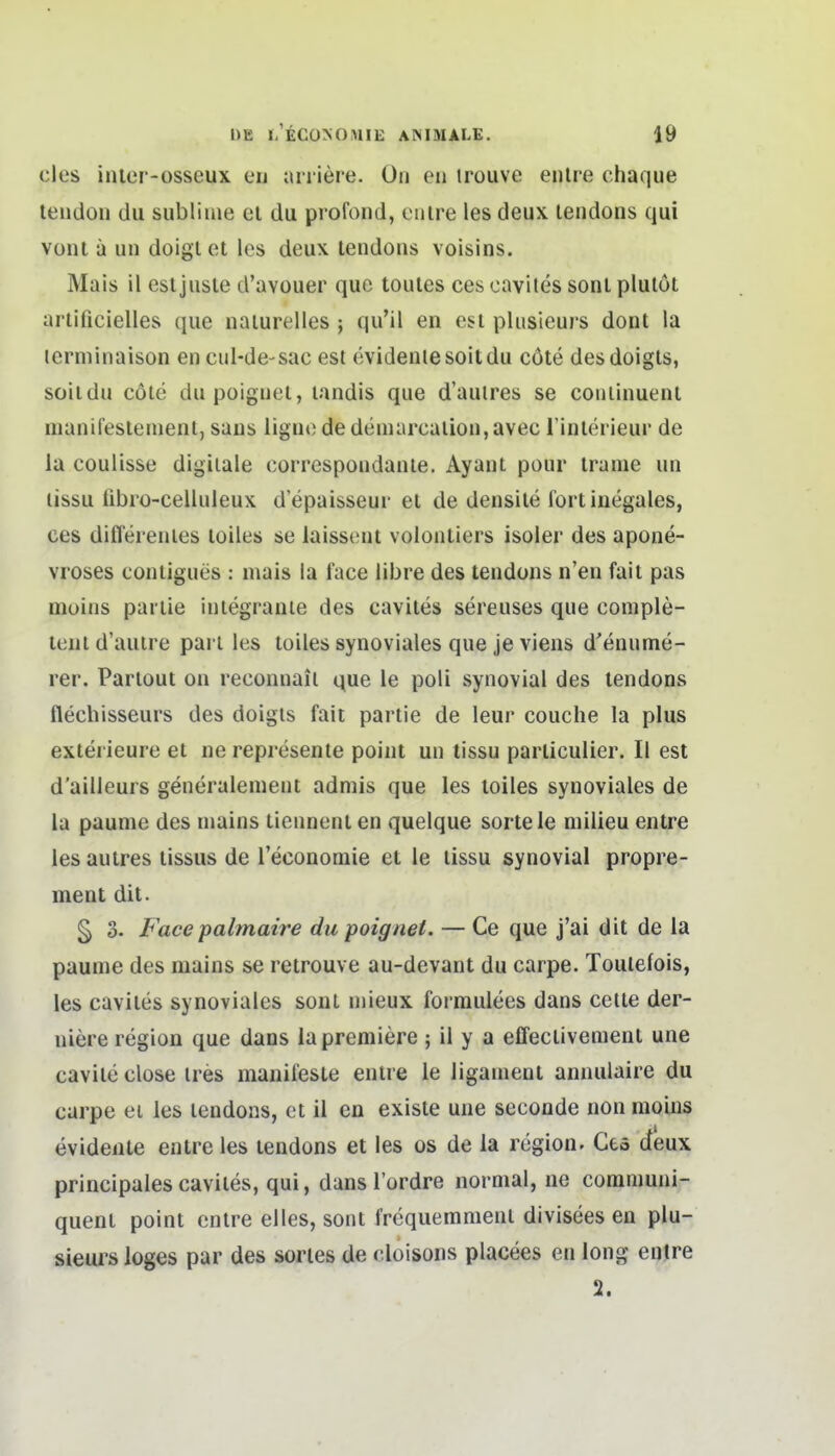 des inler-osseux eu ariiere. ün en trouve enlre chaque teiidon du sublime el du profond, eiure les deux lendons qui vüiit ä un doiglet les deux lendous voisins. Mais il est jusle d'avouer que toules ces cavites sonl plulöt arlificielles que nalurelles ; qu'il en est pliisieurs dont la lerminaison en cul-de-sac est evidentesoitdu cöte desdoigts, soitdu cole dupoignet, landis que d'auires se coiiiinuent manii'estenient, saus liguc dedemarcalion,avec l'interieur de la coulisse digitale correspondante. Ayant pour trame un lissu übro-celluleux depaisseur et de densile fort inegales, ces differeutes loiles se laisseut volontiers isoler des apone- vroses contigues : mais la face libre des tendons n'en fait pas niüins pariie iniegranie des cavites sereuses que coniple- teni d'auire pari les tüiles synoviales que je viens d'enume- rer. Partout on reconnail que ie poli synovial des lendons flechisseurs des doigis fait pariie de leur couche la plus exlerieure et ne represente point un tissu parliculier. II est d'ailleurs generalenient admis que les toiles synoviales de la paunie des niains tiennent en quelque sortele niilieu entre les autres tissus de Teconomie et le lissu synovial propre- ment dit. § 3. Face palmaire du poignet. — Ce que j'ai dit de la paume des mains se retrouve au-devant du carpe. Toulefois, les cavites synoviales sont niieux forraulees dans celte der- uiere region que dans lapremiere ; il y a effectivement une cavile dose ires manifeste enlre le ligament annulaire du carpe ei les lendons, et il en existe une seconde non nioins evidente entre les tendons et les os de la region. Ces deux principales cavites, qui, dans l'ordre normal, ne coramuni- quent point entre dies, sont frequemmenl divisees en plu- sieui^s loges par des sories de doisons placees en long entre 2.