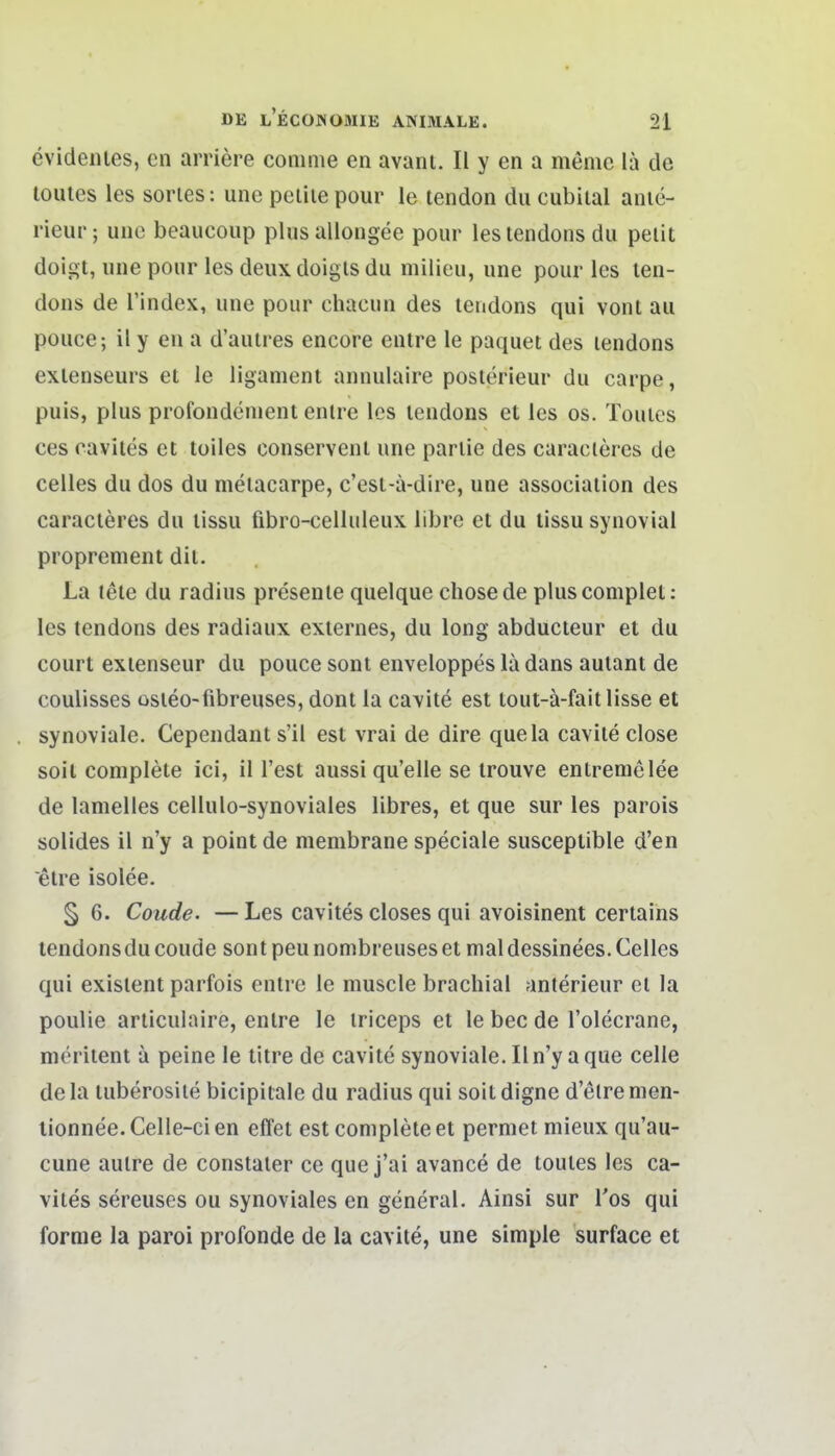 cvideiues, en arriere conime en avani. II y en a memo la de loules les sories: une pelite pour le tendon du cubiial anie- rieur; une beaucoup plus alloiigee pour lestendonsdu pelit doigt, une pour les deux doigls du milieu, une pour les ten- dons de l'index, une pour chacun des tendons qui vont au pouce; il y en a d'auires encore enlre le paquet des lendons exlenseurs et le ligament annulaire posterieur du carpe, puis, plus profondeuient enlre les lendons et les os. Touies ces cavites et tolles conservent une parlie des curacleres de Celles du dos du melacarpe, c'est-a-dire, une associaiion des caracleres du lissu fibro-celhileux librc et du lissu synovial proprement dit. La leie du radius presenie quelque chosede pluscomplet: les tendons des radiaux externes, du long abducteur et du court exienseur du pouce sont enveloppes la dans aulant de coulisses üsleo-fibreuses, dont la ca\ite est tout-ä-fait lisse et synoviale. Cependant s'il est vrai de dire quela caviie close soil coniplete ici, il Test aussi qu'elle se trouve entremelee de lamelles cellulo-synoviales libres, et que sur les parois solides il n'y a point de membrane speciale susceptible d'en etre isolee, §6. Coude. —Les cavites closes qui avoisinent certains tendons du coude sont peu nombreuses et mal dessinees. Celles qui existent parfois enlre le muscle brachial anterieur et la poulie arliculaire, enlre le iriceps et le bec de l'olecrane, nieriient a peine le titre de cavite synoviale. II n'y a que celle de la luberosiie bicipitale du radius qui soit digne d elre nien- tionnee. Celle-ci en effet est coniplete et permet mieux qu'au- cune aulre de constaler ce que j'ai avance de touies les ca- vites sereuses ou synoviales en general. Ainsi sur Tos qui forme la paroi profonde de la cavite, une simple surface et