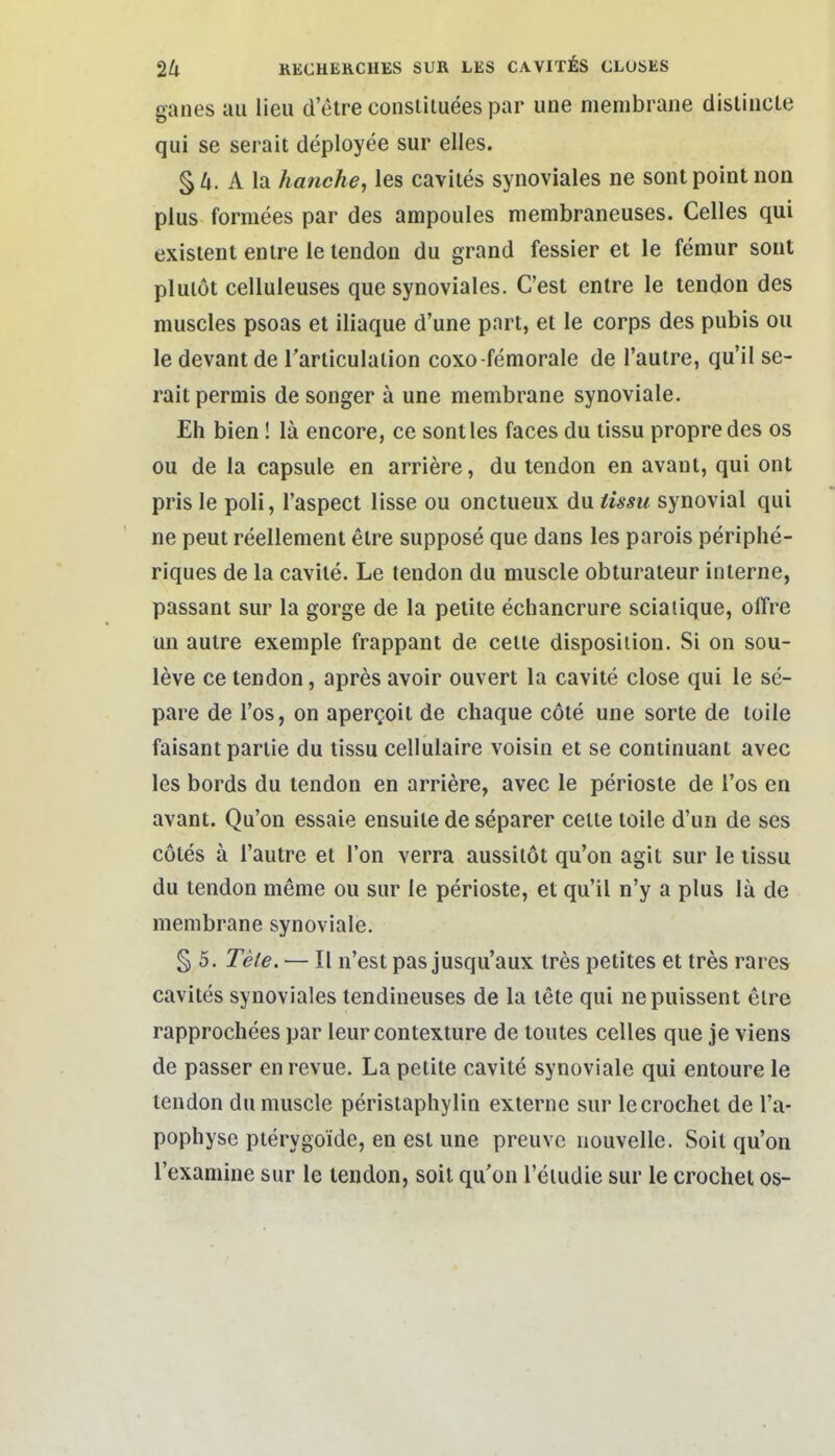 ganes au lieu d etre consliluees par une menibrane distiucle qui se serait deployee sur elles. § 4. A la hanche, les cavites synoviales ne sont point noa plus formees par des ampoules membraneuses. Celles qui existent enlre le tendon du grand fessier et le femur sout plulöt celluleuses que synoviales. C'est entre le tendon des muscles psoas et iliaque d'une pnrt, et le corps des pubis ou le devant de rarliculalion coxo-femorale de l'aulre, qu'il se- rait permis de songer ä une membrane synoviale. Eh bien! lä encore, ce sont les faces du tissu propre des os ou de la capsule en arriere, du tendon en avant, qui ont pris le poli, l'aspect lisse ou onctueux du iissu synovial qui ne peut reellenient etre suppose que dans les parois periphe- riques de la cavite. Le tendon du muscle obturaleur interne, passant sur la gorge de la pelite echancrure sciaiique, olTre un autre exemple frappant de celle disposiiion. Si on sou- leve ce tendon, apres avoir ouvert la cavite close qui le se- pare de Tos, on apergoit de chaque cöte une sorte de toile faisant partie du tissu cellulaire voisin et se continuant avec les bords du tendon en arriere, avec le periosle de Tos en avant. Qu'on essaie ensuile de separer celle toile d'un de ses cotes ä l'autre et l'on verra aussilot qu'on agit sur le tissu du tendon meme ou sur le perioste, et qu'il n'y a plus lä de membrane synoviale. § 5. Tete. — II n'est pas jusqu'aux tres petites et tres rares cavites synoviales tendineuses de la tele qui nepuissent elre rapprochees par leur conlexture de toutes Celles que je viens de passer enrevue. La petite cavite synoviale qui entoure le tendon du muscle perisiaphylin externe sur lecrochet de l'a- pophyse pterygoide, en est une preuve nouvelle. Soit qu'on Texanüne sur le tendon, soit qu'on l'eiudie sur le crochet os-