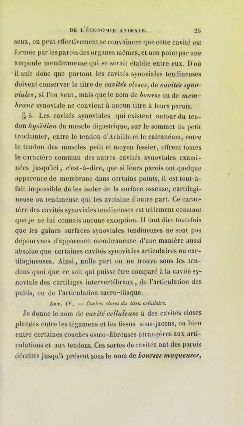 seux, on pout effeciivemeiii seconvaincre queceiie cavile esl formee par les parois des organes memes, et non poini par uiie ampoule menibraneuse qui se serait eiablie entre eux. D'oü il suit donc que partout les caviles synoviales tendineuses doivent conserver le lilre de cavite's closes, de cavites syno- viales, si Ton veui, mais que le nom de bourse ou de mem- hrmie synoviale ne convient ä aucun titre ä leurs parois. § 6- Les cavites synoviales qui existent autour du ten- don hyo'idien du muscle digastrique, sur le sommet du peiit trochanier, entre le tendon d'Achille et le calcaneum, entre le tendon des muscles petit et nioyen fessier, offrent toules le caraclere commun des autres cavites synoviales exanii- nees jusqu'ici, c'est-ä-dire, que si leurs parois ont quelque apparence de membrane dans cerlains poinls, il est tout-ä- fait impossible de les isoler de la surface osseuse, carlilagi- neuse ou tendineuse qui les avoisine d'auire part. Ce carac- lere des cavites synoviales tendineuses est tellenient consiant que je ne lui connais aucune exception. II faul dire loutefois que les gafnes surfaces synoviales tendineuses ne sont pas depourvues d'apparence membraneuse d'une maniere aussi absolue que certaines caviles synoviales articulaires ou car- tilagineuses. Ainsi, nulle part on ne trouve sous les ten- dons quoi que ce soit qui puisse etre compare ä la cavite sy- noviale des cartilages intervertebraux, de l'articulation des pubis, ou de Tarticulaiion sacro-iiiaque. Akt. IV. — Caviles closes du tissu cellulaire. Je donne le nom de cavite celluleuse a des cavites closes placees enlre les tegumens et les tissus sous-jacens, ou bien entre certaines couches osteo-fibreuses eirangeres aux arti- culaiions et aux tendons. Ces sortes de cavites ont des parois decrites jusqu'ä present sous le nom de bourses muqueuses,