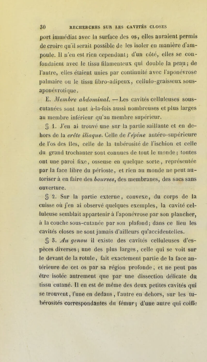 port immedial avec la surface des os, elles auraienl permis de croire qu il seraii possible de les isoier eii maniere d'am- pouie. II n'eii est rien cependanlj d'un cöle, elles se con- foiidaient avec le lissu filameiiieux qui double la peau; de Tauire, elles elaieut uuies par contiiiuite avec l'aponevrose palniaire üu le lissu fibro-adipeux, cellulo-graisseux. sous- aponevrolique. E. Memh'e abdominal.—Les cavites celluleuses sous- cutanees sont toui a-la-fois aussi nombreuses et plus larges au membre inferieur qu'au membre superieur. § 1. J'eu ai irouve une sur la pariie saillante et en de- hors de la crele iliaque. Celle de l'epine anlero-superieure de Tos des iles, celle de la tuberosiie de l'ischion et celle du grand trochanier sont connues de tout le monde; toutes ont une paroi fixe, osseuse en quelque sorte, represenlee par la face libre du periosie, et rien au monde ne peut au- loriser ä en faire des bourses^ des membranes, des sacs sans Ouvertüre. § 2. Sur la partie externe, convexe, du corps de la cuisse oü j'en ai observe quelques exemples, la cavite cel- luleuse semblait appartenir ä Taponevrose par son plancher, ä la couche sous-cutanee par son plafond; dans ce Heu les cavites closes ne sont jamais d'ailleurs qu'accidentelles. § 3. Au genou 11 exlste des cavites celluleuses d'es- peces diverses; une des plus larges, celle qui se voit sur le devant de la rotule, fait exaclement pariie de la face an- lerieure de cet os par sa region profonde, et ne peut pas ßtre isolee autrement que par une dissectioii delicate du lissu culane. II en est de meme des deux petites cavites qui seirouvent, l'une en dedans, l'autre en dehors, sur les tu- berosiles correspondantes du femur; d'une auire qui coiffe