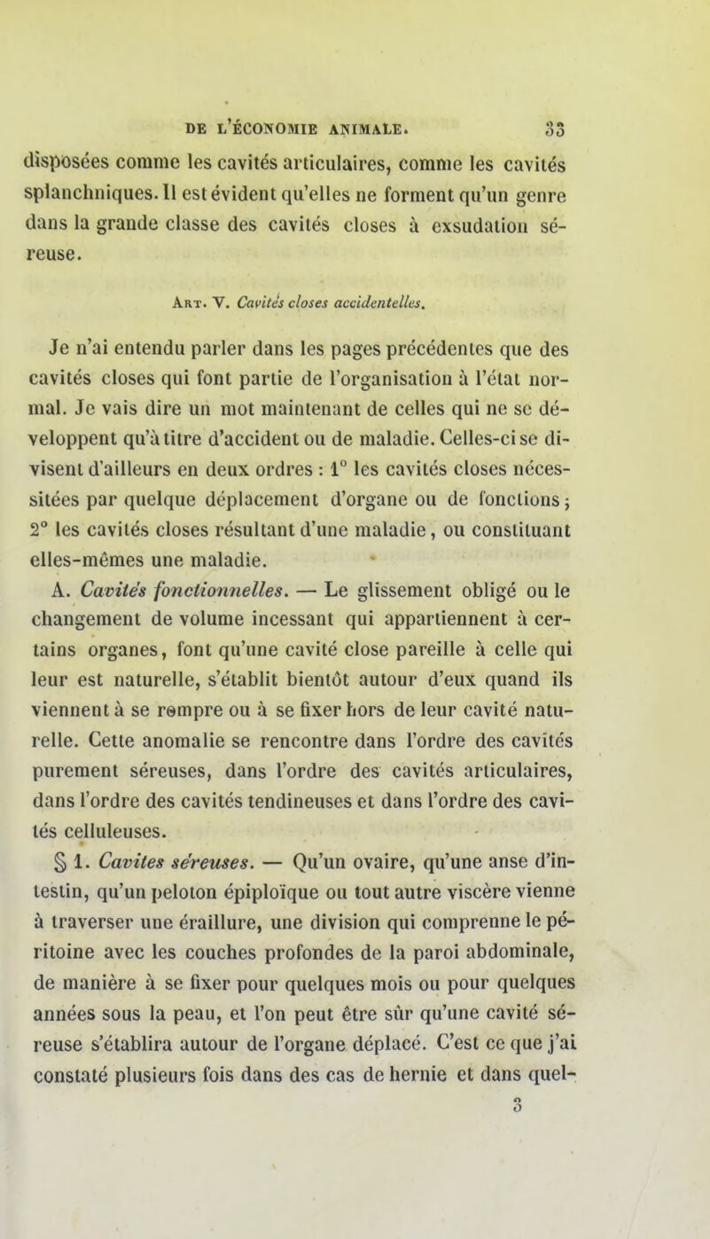 dispösees comme les cavites articulaires, comnie les cavites splanchniques. 11 est evident qu'elles ne forment qu'un genre dans la grande classe des cavites closes ä exsudaiion se- reuse. Art. V. Cavites closes accidentelles. Je n'ai entendu parier dans les pages precedentes que des cavites closes qui font partie de l'organisatiou a l'clat nor- mal. Je vais dire un mot maintenant de Celles qui ne sc de- veloppent qu'ätitre d'accident ou de maladie. Celles-cise di- visenl d'ailleurs en deux ordres : 1° les cavites closes neces- sitees par quelque deplacenient d'organe ou de fonclionsj 2° les cavites closes resultant d'une maladie, ou constituant elies-memes une maladie. A. Cavites fonciionnelles. — Le glissement oblige ou le changement de volume incessant qui appartiennent ä cer- tains organes, font qu'une cavite close pareille ä celle qui leur est naturelle, s'etablit bientöt autour d'eux quand ils viennent ä se rempre ou ä se fixer hors de leur cavite natu- relle. Cette anomalie se rencontre dans l'ordre des cavites purement sereuses, dans l'ordre des cavites articulaires, dans l'ordre des cavites tendineuses et dans l'ordre des cavi- tes celluleuses. § 1. Cavites se'reuses. — Qu'un ovaire, qu'une anse d'in- lesiin, qu'un peloton epiploique ou lout autre viscere vienne ä iraverser une eraillure, une division qui comprenne le pe- ritoine avec les couches profondes de la paroi abdominale, de maniere ä se fixer pour quelques mois ou pour quelques annees sous la peau, et Ton peut etre sür qu'une cavite se- reuse s'etablira autour de l'organe deplace. C'esl ce que j'ai conslate plusieurs fois dans des cas de hernie et dans quel- 3