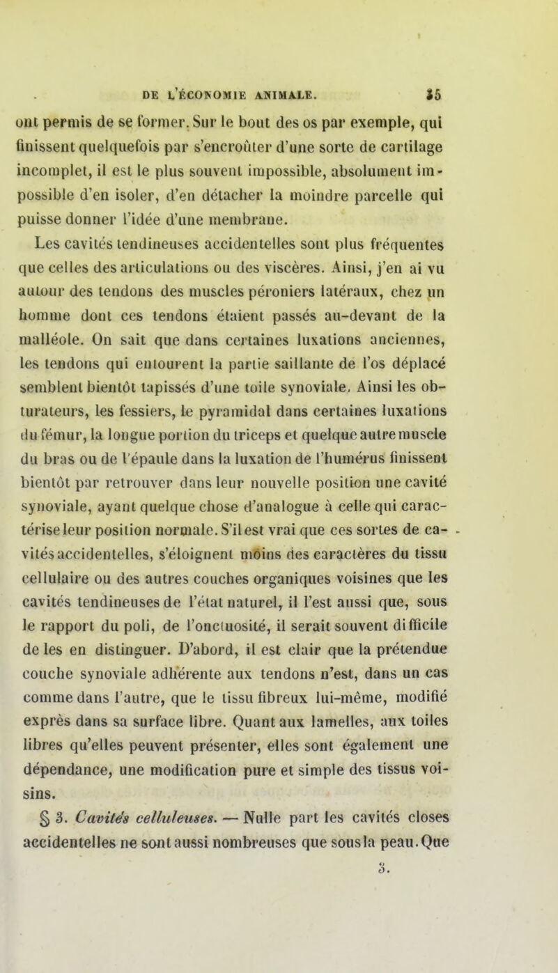 Olli perniis de se lormer. Sur le bout des os par exeniple, qul finissent quelqiiefois par s'encrouier d'une sorle de cariilage incomplel, il est le plus souvenl iiiipossible, absolumeut iin- possible d'en isoler, d'en deiacher la moindre parcelle qui puisse donner l'idee d'une membraue. Les caviles lendineuses accidentelles soui plus frequentes que Celles des arliculaiions ou des visceres. Ainsl, j'en ai vu autour des lendoiis des muscies peroniers laieraux, chez un homnie dont ces tendons elaient passes au-devant de la malleole. On sait que dans certaines luxaiions anciennes, les lendons qui euiourent la pariie saillante de Tos deplace semblenl biemöt lapisses d'une toile synoviale. Ainsi les ob- lurateurs, les fessiers, le pyramidal dans certaines luxaiions du femur, la longue poriion du iriceps et quelque autreniuscle du bras ou de Vepaule dans la luxation de l'humerus iinissent bienlot par retrouver dans leur noitvelle posiiion une cavite synoviale, ayant quelque chose d'analogue a celle qui carac- teriseleur posiiion normale. S'llest vrai que ces sories de ca- - viles accidentelles, s'eloignent möins des earacJeres du tissu cellulaire ou des autres couches organiques voisines que les cavites tendineuses de l'elal naturel, il Test aussi que, sous le rapport du poli, de l'onciuosite, il serait souvenl difficile de les en dislinguer. D'abord, il est clair que la pretendue couclie synoviale adherente aux lendons n'est, dans un cas comme dans l'autre, que le tissu fibreux lui-menie, modifie expres dans sa surface libre. Quant aux lamelles, aux loiles libres qu'elles peuvent presenter, elles sont egalement une dependance, une modification pure et simple des tissus voi- sins. § 3. Cavite's celluleuses. — Nulle pari les caviles closes accidentelles n€ sont aussi nombreuses que sousla peau.Qae Ö.