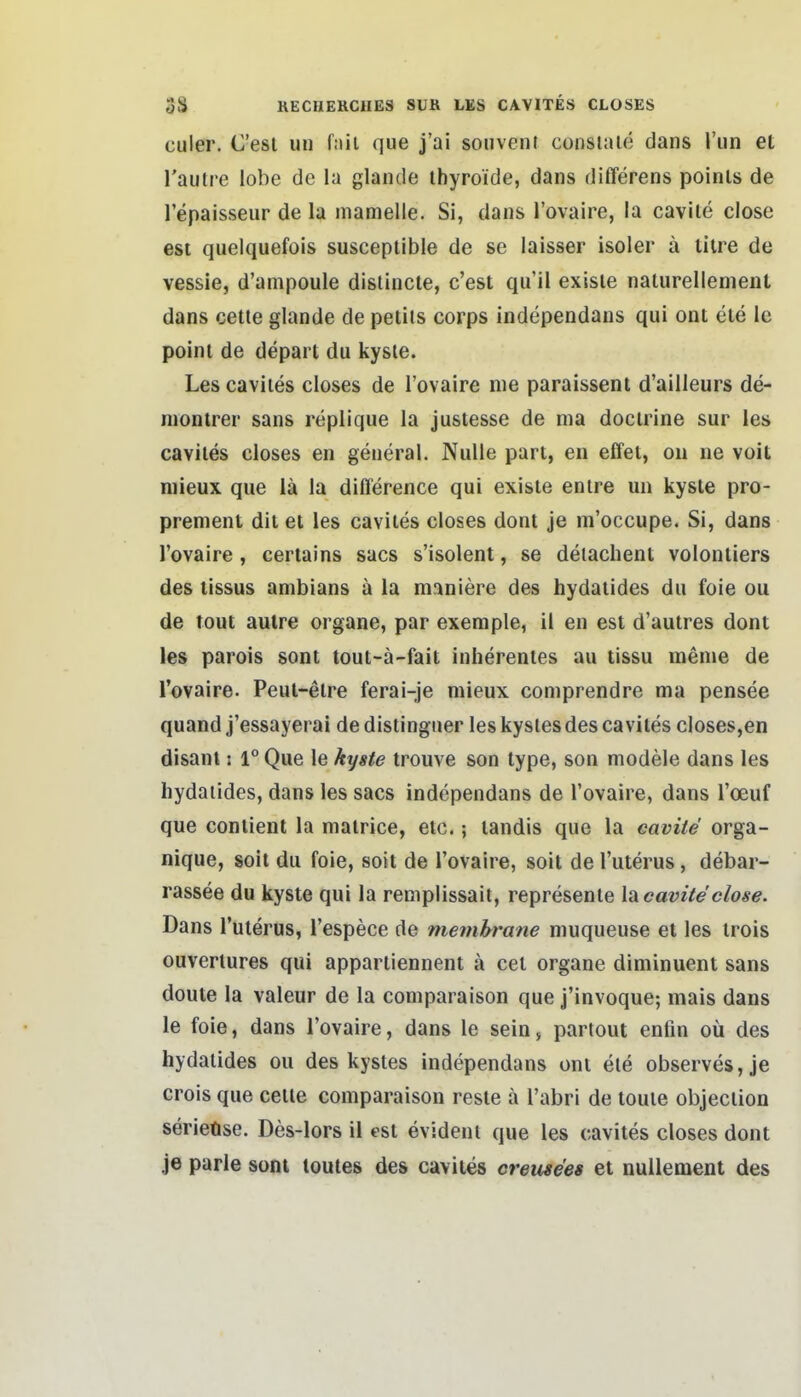 culer. C'esi uu f:iii que j'ai soiivent consiaie dans Vun et l'aulre lobe de la glande ihyroide, dans differens poinls de Tepaisseur de la mamelle. Si, dans l'ovaire, la cavile close est quelquefois susceptible de se laisser isoler ä tilre de vessie, d'ampoule dislincte, c'est qu'il exisie naturellement dans cetle glande de peliis corps independans qui ont ete le poini de depart du kysie. Les caviles closes de l'ovaire nie paraissent d'ailleurs de- niontrer sans replique la justesse de nia doclrine sur les caviles closes en general. Nulle pari, en effel, oii ne voit niieux que iä la difference qui exisie enire un kysle pro- prenient dil et les caviles closes dont je m'occupe. Si, dans l'ovaire , ceriains sacs s'isolent, se deiachent volonliers des lissus anibians ä la raaniere des hydaiides du foie ou de tout aulre organe, par exemple, il en est d'autres dont les parois sont tout-ä-fait inherenles au tissu menie de l'ovaire. Peut-elre ferai-je mieux comprendre ma pensee quand j'essayerai de distinguer les kysles des caviles closes,en disanl: 1° Que le kyste trouve son type, son modele dans les hydaiides, dans les sacs independans de l'ovaire, dans l'oeuf que conlient la matrice, etc.; landis que la caviie orga- nique, soit du foie, soit de l'ovaire, soit de l'uterus, debar- rassee du kyste qui la remplissait, represenle Isicavite close. Dans l'uterus, l'espece de nieinhrane muqueuse et les trois ouverlures qui apparliennent ä cel organe diminuent sans doute la valeur de la coniparaison que j'invoque-, mais dans le foie, dans l'ovaire, dans le sein, partout enfin oü des hydaiides ou des kysles independans ont ele observes,je crois que cetle coniparaison reste a l'abri de touie objeciion serieüse. Des-lors il est evident que les cavites closes dont je parle sont toutes des cavites creuse'es et nullement des