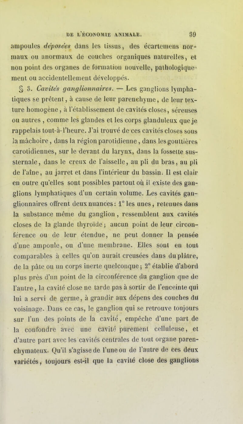 anipoiiles de'pose'es dans les lissus, des ecarlcniens nor- maux ou anormaux de couches organiques naturelles, et non poiiit des organes de formaiion nouvelle, paihologique- ment ou accidenlellemeut developpes. § 3. Cavites ganglionnaires. — Les ganglioiis lynipha- liques se preient, ä cause de leur parenehyme, de leur tex- lure homogene, ä retablissemeni de cavites closes, sereuses ou aulres , comme les glandes et les corps glanduleux que je rappelais lout-ä l'heure. J'ai trouve de ces cavites closes sous Ja mächoire, dans la region paroiidienne, dans les goutiieres carotidiennes, sur Ictlevant du larynx, dans la fosseite sus- sternale, dans le creux de l'aisselle, au pli du bras, au pli de l'aine, au jarret et dans l'interieur du bassin. II est clair en outre qu'elles sont possibles partout oü il existe des gan- glions lymphatiques d'un ceriain volume. Les cavites gan- glionnaires offrent deuxnuances: l°les unes, retenuesdans la substance meme du ganglion, resseniblent aux cavites closes de la glande ihyroide; aucun point de leur circon- ference ou de leur etendue, ne peut donner la pensee d'une anipoule, ou d'une membrane. Elles sont en tout comparables a Celles qu'on aurait creusees dans duplätre, de la pale ou un corps inerte quelconque; 2° etablie d'abord plus pres d'un point de la circonference du ganglion que de l'aulre, la cavite dose ne larde pas ä sorlir de l'enceinte qui lui a servi de germe, ä grandir aux depens des couches dil voisinage. Dans ce cas, le ganglion qui se retrouve loujours sur Tun des points de la cavite, enipeche d'une part de la confondre avec une cavite purement celluleuse, et d'autre part avec les cavites centrales de tout organe paren- chymateux. Qu'il s'agissede l'uneou de l'autre de ces deux Varietes, loujours est-il que la cavite close des ganglions