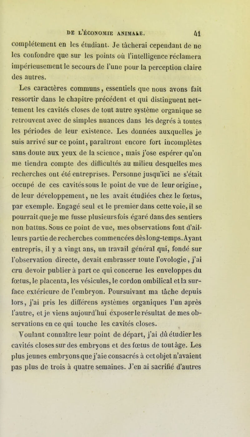 conipleteinent en les etudiaut. Je lacherai cependanl de ne les confondre que sur les poiiiis oü rinielligence reclamera iniperieusement le secours de l'une pour la perceplion claire des aulres. Les caraci^res communs, essenliels que nous avons fait ressortir dans le chapitre precedent et qui distinguent net- tenient les cavites closes de tout autre sysienie organique se reirouvent avec de simples nuances dans les degres ä louies les periodes de leur exislence. Les donnees auxquelles je suis arrive sur ce point, paraiironi encore fort incompletes sans doule aux yeux de la science, niais j'ose esperer qu'on me liendra compte des difficultes au milieu desquelles mes recherclies ont ete entreprises. Personne jusqu'ici ne s'etait occupe de ces cavites sous le point de vue de leurorigine, de leur developpement, ne les avait etudiees chez le foeius, par exemple. Engage seul et le premierdans celtevoie,il se pourraitqueje me fusse plusieursfois egare dans des sentiers non battus. Sous ce point de vue, mes observations font d'ail- leurs partie de recherches commencees deslong-temps. Ayant entrepris, 11 y a vingt ans, un iravail general qui, fonde sur l'observation directe, devait embrasser loute l'ovologie, j'ai cru devoir publier a part ce qui concerne les enveloppes du foeius, le placenta, les vesicules, le cordon ombilical etla sur- face exlerieure de l'embryon. Poursuivant ma lache depuis lors, j'ai pris les differens systemes organiques Tun apres l'autre, et je viens aujourd'liui exposerleresultat de mes ob- servations en ce qui louche les cavites closes. Voulant connaiire leur point de depart, j'ai diietudier les cavites closes sur des embryons et des fcetus de toutäge. Les plus jeunes embryons que j'aie consacres ä cet objet n'avaient pas plus de trois a quatre semaines. J'en ai sacrifie d'auires