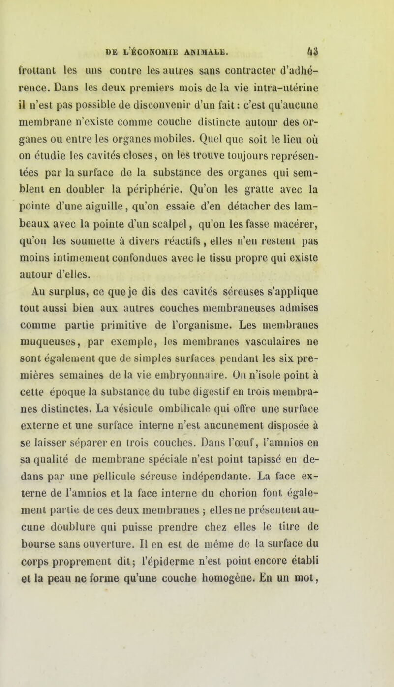 froltaiU Ics Ulis conire les aulres sans contracter d'adhe- rence. Daus les deux premiers mois de la vie iiUia-ulerine il n'est pas possible de discouvenir d'un fait: c'esl qu'aucune merabrane n'exisle comnie couche disiincte aulour des or- ganes ou entre les organes mobiles. Qiiel que soit le lieu oü on eludie les cavites closes, on les irouve toiijours represen- lees par la surface de la substance des organes qui sem- blenl en doubler la peripherie. Qu'on les graue avec la pointe d'uiie aiguille, qu'on essaie d'en deiacher des lam- beaux. avec la poinle d'un scalpel, qu'on les fasse niacerer, qu'on les sounietie ä divers reactifs, elles n'en resient pas moins inlinienient confondues avec le lissu propre qui exisle autour d'elles. Au surplus, ce que je dis des cavites sereuses s'applique tout aussi bien aux aulres couches nienibraneuses admises comnie parlie primitive de Torganisme. Les membianes muqueuses, par exeniple, les membranes vasculaires ne sont egalemeiit que de simples surfaces pendant les six pre- mieres semaines de la vie embryonnaire. Oiin'isole point ä Celle epoque la substance du tube digesiif en irois membra- nes distinctes. La vesicule ombilicale qui ofl're une surface externe et une surface interne n'est aucunement disposee ä se laisser separer en trois couches. Dans l'ceuf, l'amnios en sa qualite de membrane speciale n'esl point tapisse en de- dans par une pellicule sereuse independante. La face ex- terne de l'amnios et la face interne du chorion font egale- ment parlie de ces deux membranes ; elles ne prescntent au- cune doublure qui puisse prendre chez elles le tilre de bourse sans ouverlure. II en est de meme de la surface du Corps proprement dil; l'epiderme n'esi point encore etabli et la peau ne forme qu'uue couche homogene. En un mot,