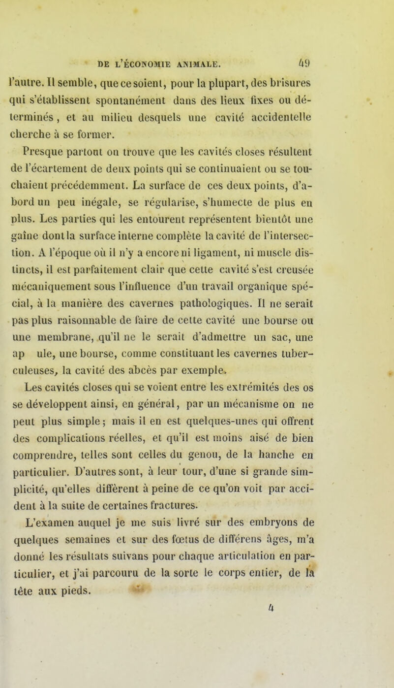 rauire. II semble, quecesoienl, pour la plupart, des brisures qui s'eiablissenl spontanement dans des lieux fixes ou de- lermines, et au milieu desquels une cavile accidentelle cherche ä se former. Presque partont on trouve que les caviles closes resiillent de recarlemeiit de deux poinls qui se conliiiuaient ou se tou- cliaieul precedemnient. La surface de ces deuxpoints, d'a- bord un peu inegale, se regularise, s'humecte de plus en plus. Les parlies qui les entourent representeni bieuiöl une gaine donlla surface inlerne complete lacavile de l'inlersec- lion. A l'epoque oü 11 n'y a encorcni llganient, ni nuiscle dis- lincts, 11 est parfailement clair que cette cavlle s'est creusee niecaniquemenl sous rinfluence d'un travail organique spe- cial, ä la nianiere des cavernes pathologiques. II ne seralt pas plus raisonnable de l'aire de ceite cavite une bourse ou une membrane, qu'il ne le serait d'admettre un sac, une ap ule, une bourse, coinme consliluant les cavernes luber- culeuses, la cavite des abces par exemple. Les cavites closes qui se voient entre les extremlies des es se developpent ainsi, en general, par un mecanisme on ne peul plus simple; niais il en est quelques-unes qui offrent des complicalions reelles, et qu'U est moins aise de blen comprendre, lelles sont Celles du genou, de la hanche en parliculier. D'auires sont, ä leur lour, d'une sl grande sim- plicite, qu'elles different a peine de ce qu'on voit par acci- denl ä la suile de cerlaines fractures. L'examen auquel je me suis livre sur des embryons de quelques semaines et sur des foetus de differens äges, m'a donne les resuliats suivans pour chaque arliculation en par- liculier, et j'ai parcouru de la sorte le corps eniier, de la tele aux pieds.