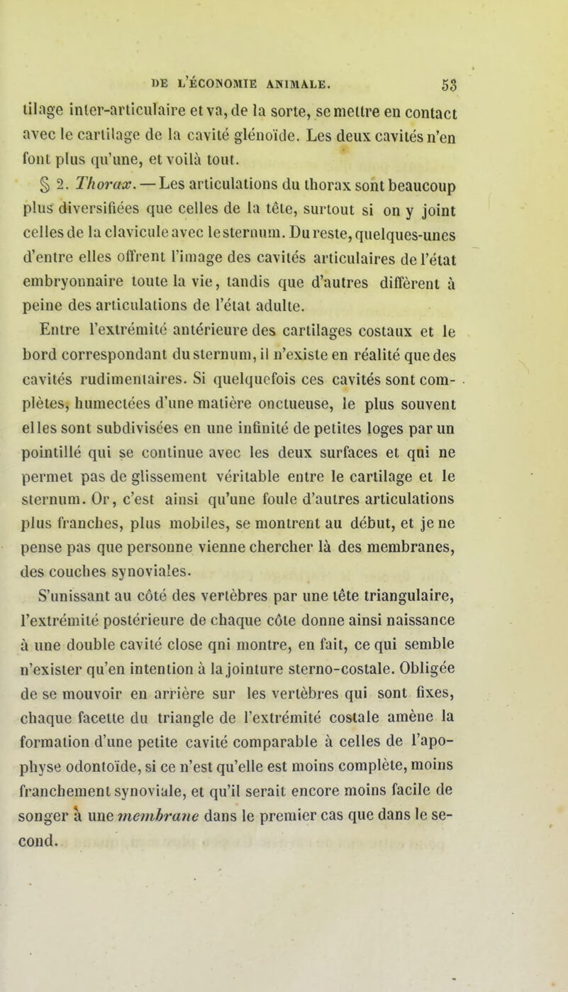 lilage inler-arliculaire et va, de la sorte, semellre en contact avec le carlilage de la cavite glenoide. Les deux caviles n'en font plus qu'une, et voilä tout. § 2. Thorax. — Les articulatlons du ihorax soht beaucoup plus diversifiees quo Celles de la tele, surtout si on y Joint Celles de la clavicule avec le sternum. Du reste, quelques-unes d'entre elles offrent l'image des caviles articulaires de l'etat embryonnaire loute la vie, landis que d'aulres differenl ä peine des ariiculaiions de l'eiai adulie. Entre rextremile aiiterieure des cartilages costaux et le bord correspondant du slernum, il n'exisle en realite que des caviles rudimeniaires. Si quelquefois ces cavites sont com- pleies, humeciees d'une maiiere onctueuse, le plus souvent elles sont subdivisees en une infinite de pelites loges par un pointille qui se coniinue avec les deux surfaces et qui ne pemet pas de glissement veritable enlre le cartilage et le slernum. Or, c'est ainsi qu'une foule d'aulres articulatlons plus franches, plus mobiles, se montrent au debut, et jene pense pas que personne vienne chercher lä des membranes, des couches synoviales. S'unissant au cote des verlebres par une lete triangulaire, l'extremite poslerieure de chaque cöle donne ainsi naissance a une double cavile close qni montre, en fait, ce qui semble n'exisier qu'en Intention ä la joinlure sterno-costale. Obligee de se mouvoir en arriere sur les verlebres qui sont fixes, chaque facelle du triangle de Textremite costale amene la formalion d'une pelile cavile comparable ä Celles de l'apo- physe odontoide, si ce n'est qu'elle est moins compleie, moins franchement synoviale, et qu'il serait encore moins facile de songer a une membrane dans le premier cas que dans le Se- eon d.