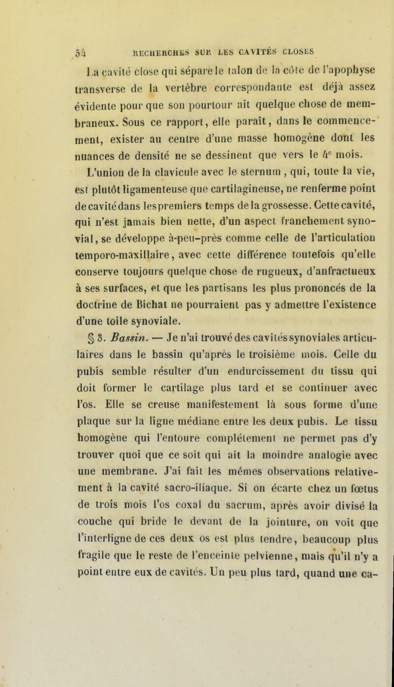 l,a cavile olose qui separe le lalon de la cofe de Tapophyse transverse de la verl^bre correspondaule est dejä assez evidente pour que soii pourlour ait quelque chose de meni- braneux. Sous ce rappori, eile parait, dans le commence- nienl, exister au cenlre d'une masse homogene dont les nuances de densile ne se dessinent que vers le U'' mois. L'union de la clavicule avec le slernuni, qui, toule la vie, esi plulöt ligamenteuse que cartilagineuse, ne renferme poinl decavitedans lespremiers temps delagrossesse.Cettecavite, qui n'est jamais bien nelte, d'un aspect franchement syno- vial, se developpe ä-peii-pres comme eelle de l'articulation teinporo-maxillaire, avec cette difTerence toutefois qu'elle conserve toujours quelque chose de rugueux, d'anfractueux ä ses surfaces, et que les parlisans les plus prononces de la doctrine de Bichat ne pourraienl pas y admeilre Texislence d'une loile synoviale. § 3. Bassin. — Jen'ai trouve des caviles synoviales articu- laires dans le bassin qu'apres le troisieme mois. Celle du pubis senible resulter d'un endurcissement du tissu qui doit former le cartilage plus lard et se conlinuer avec Tos. Elle se creuse manifestemenl lä sous forme d'une plaque sur la ligne mediane enire les deux pubis. Le lissu homogene qui rentoure compleiemeni ne permet pas d'y trouver quoi que ce soit qui ait la moindre analogie avec une membrane. J'ai fait les memes observaiions relaiive- ment k la cavite sacro-iliaque. Si on ecarte chez un foeius de irois mois Tos coxal du sacrum, apres avoir divise la couche qui bride le devant de la joinlure, on voit que l'interligne de ces deux os est plus lendre, beaucoup plus fragile que le reste de renceinle pelvienne, mais qu'il n'y a point enire eux de caviles. Un peu plus lard, quand une ca-