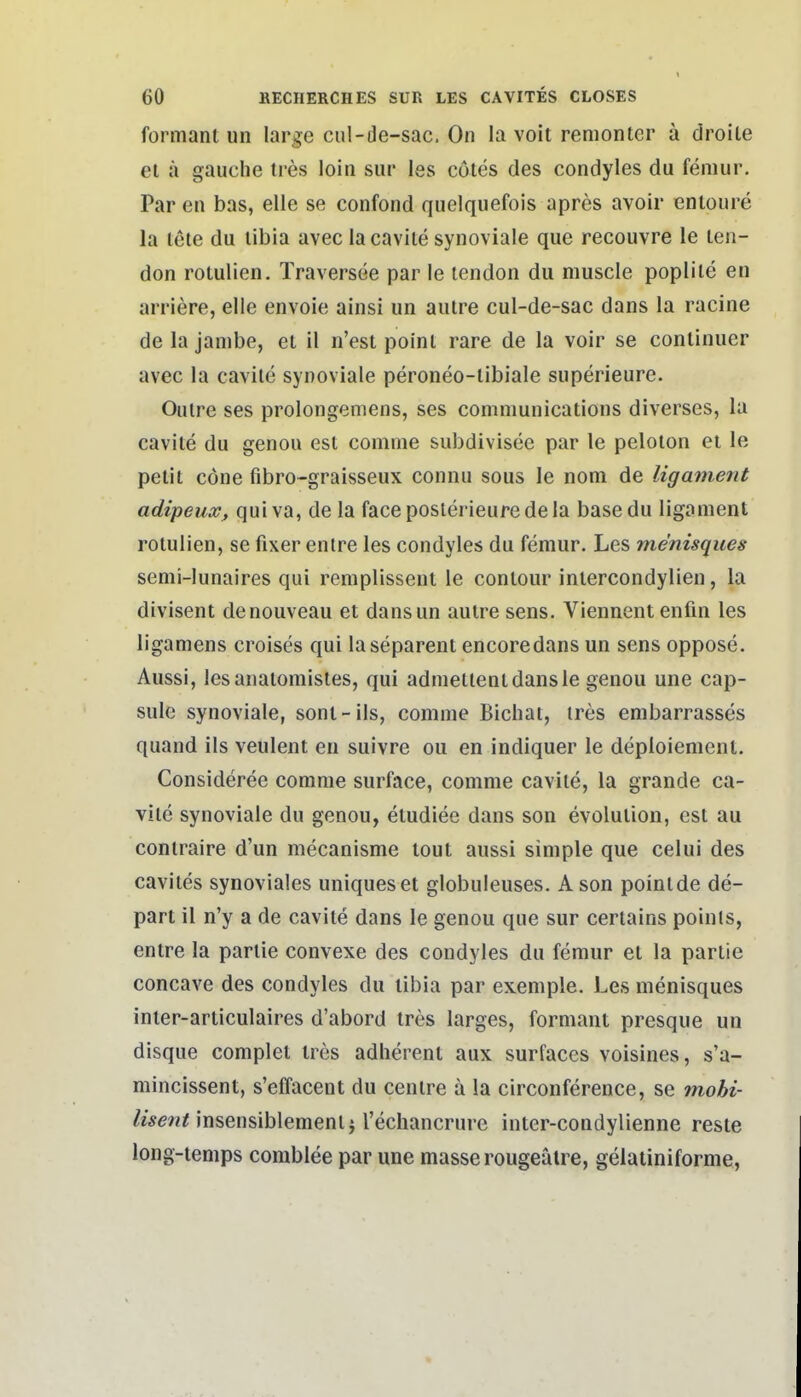 formant un large cul-de-sac. On la voit remonter ä droite el ä gauche tres loin siir les cötes des condyles du femur. Par en bas, eile se confond quelquefois apres avoir enioure la lete du libia avec lacavile synoviale que recouvre le len- don rolulien. Traversee par le lendon du muscle poplile en arriere, eile envoie ainsi un autre cul-de-sac dans la racine de la janibe, el il n'est poinl rare de la voir se conlinuer avec la cavite synoviale peroneo-libiale superieure. Oulre ses prolongemens, ses Communications diverses, la cavite du genou est comme subdivisee par le peloton et le pelit cöne fibro-graisseux connu sous le nom de ligament adipeuXf quiva, de la faceposlerieuredela basedu ligament rotulien, se fixer entre les condyles du femur. Les menisques semi-lunaires qui remplissent le conlour inlercondylien, la divisent denouveau et dansun autre sens. Viennentenfin les ligamens croises qui laseparent encoredans un sens oppose. Aussi, lesanatomistes, qui admellentdansle genou une cap- sule synoviale, sont-ils, comme Bicliai, ires embarrasses quand ils veulent en suivre ou en indiquer le deploienient. Consideree comme surface, comme cavite, la grande ca- vite synoviale du genou, etudiee dans son evolution, est au contraire d'un mecanisme lout aussi simple que celui des cavites synoviales uniqueset globuleuses. A son poinl de de- part il n'y a de cavite dans le genou que sur cerlains poinls, entre la partie convexe des condyles du femur et la partie concave des condyles du libia par exeniple. Les menisques inter-articulaires d'abord tres larges, formant presque un disque complet tres adherent aux surfaces voisines, s'a- mincissent, s'effacent du centre ä !a circonference, se mobi- /tse^in'nsensiblementi rechancrure inter-condylienne reste long-temps comblee par une masserougeälre, gelatinifornie,