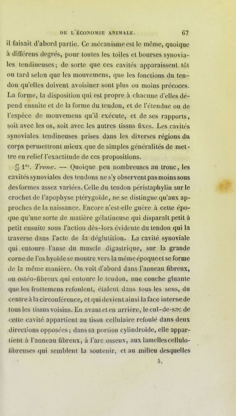 il faisait cVabord pariic. Ce niöcanisniecsl Ic nienic, quoique a tlifferens ilegros, poiir loiiles les loiles ol bourses synovia- les lendiiiouscs; de sorte que ces cavitcs apparaisseut löi Oll lard Selon que les mouvemens, que les fonciions du ten- don qu'elles doivent avoisiner sont plus ou nioins precoces. La forme, la disposilion qui est propre a cliacune d'elles de- pend ensuile et de la forme du lendon, et de Teiendue ou de l'espece de mouvemens qii'il execute, et de ses rapporis, soit avcc les os, soit avec les aulres lissus fixes. Les cavlies synoviales tendineuses prises dans les diverses regions du Corps permellront mieux que de simples generalites de met- irc en relief l'exactilude de ces propositions. § Xronc. — Quoique peu iiombreuses au tronc, les caviles synoviales des lendons ncs'y observenlpasmoinssous desformcs assez variees. Celle du tcndon pcristapliylin surle crochelde l'apopliyse plerygoide, ne se dislingue qu'aux ap- prochcs de la naissance. Encore n'est-elle guere a cetle epo- que qu'une sorte de maliere gelalineuse qui disparait petit ä petit ensuile sous l'aclion des-lors evidente du lendon qui la traverse dans l'aete de la deglutiiion. La cavile synoviale qui entoure l'anse du muscle digaslrique, sur la grande cornede l'oshyoide semontre vers lamemeepoqueeise forme de la menie nianiere. On voit d'abord dans Tanneau fibreiix, ou osleo-fibrcux qui entoure le lendon, une couche gluante que les frollemens refoulcnl, etalcnt dans tous les sens, du centreälacirconference, el quidevientainsi laface interne de tous les lissus vüisins. En avanieten arriere, lecul-de-sac de cette cavile apparlient au lissu cellulaire refoule dans deux direclions opposees; dans sa poriion cylindroide, eile appar- lient a Tainieau fibreux, a l'arc osseux, aux lameliescellulo- libreuses qui semblent la soulenir, el au milieu desquelles 5.