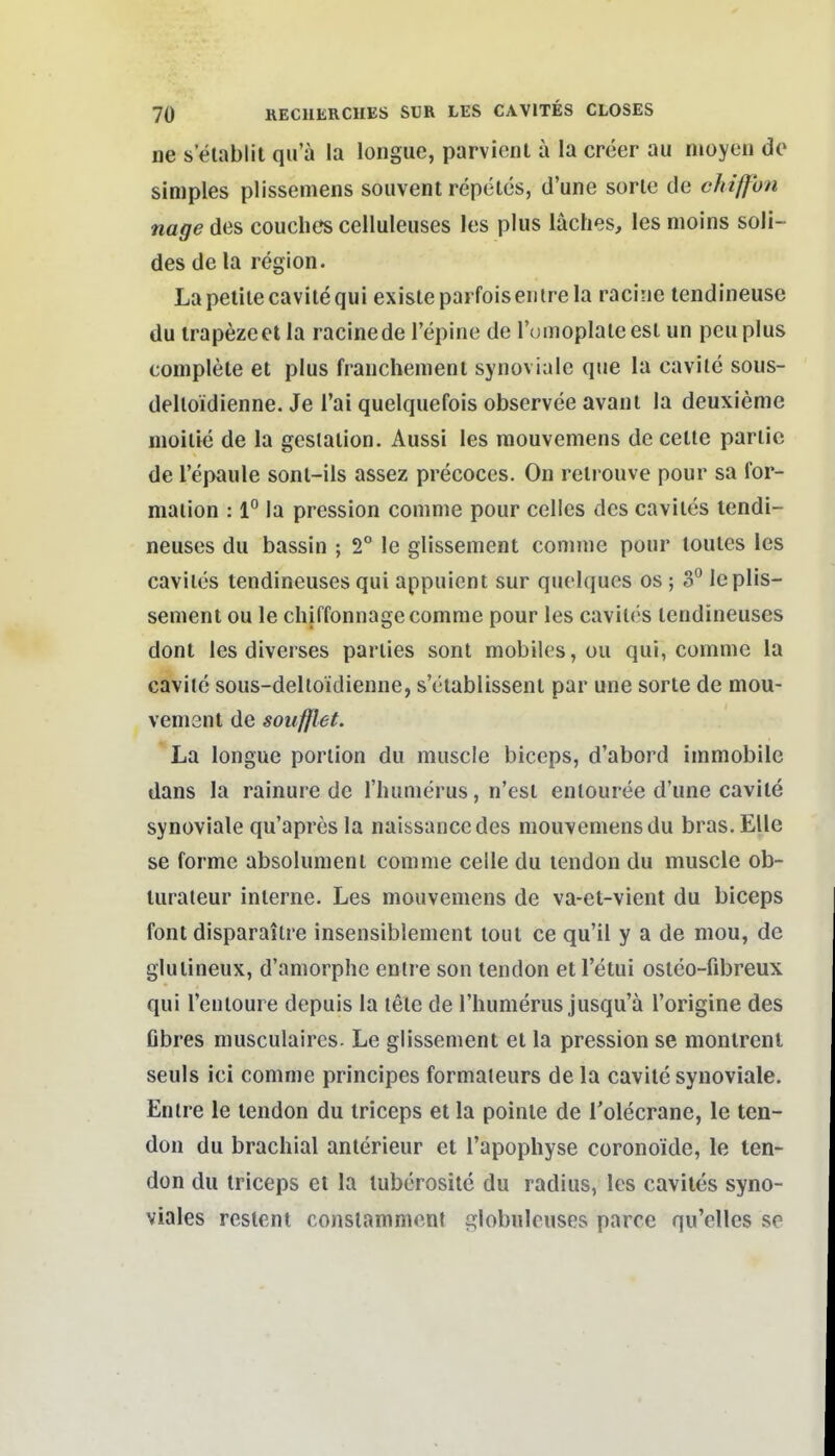 ne s elablit qu'a la longuc, parvient ä la creer au nioyeu do simples plissemens souvent repelcs, d'une sorlc de cJnffhn nage des couchcs celluleuses les plus läches, les nioins soli- des de la region. Lapeliiecavitequi exisleparfoisentrela racine tendineuse du irapezeet la racine de l'epine de lümoplaleesl un peuplus complete et plus frauchemenl synoviale que la cavile sous- delloidienne. Je Tai quelquefois observee avant la deuxieme nioilic de la gcsialion. Aussi les raouvemens de ceüe parlic de l'epaule sonl-ils assez precoecs. On relrouve pour sa for- maiion : 1° la pression coninie pour Celles des caviles tendi- neuses du bassin ; 2° le glissement coninie pour louies les caviles lendineuses qui appuicnt sur quelques os ; 3° leplis- semeni ou le chiffonnage comme pour les caviles lendineuses dont les diverses parlies sont mobiles, ou qui, comme la caviic sous-deltoidienne, sciablissent par une sorle de mou- vemsnl de soufjlet. La longue poriion du muscle biceps, d'abord immobile dans la rainure de riuimerus, n'esi enlouree d'une cavile synoviale qu'apresla naissanccdes mouvemensdu bras.Elle SB forme absolumeni comme celle du lendon du muscle ob- luraleur inlerne. Les mouvemens de va-et-vient du biceps font disparailre insensiblement toul ce qu'il y a de niou, de glulineux, d'amorphe enlre son tendon etl'etui oslco-fibreux qui l'enloure depuis la tele de riiumerus jusqu'ä l'origine des Obres musculaires. Le glissement et la pression se monlrenl seuls ici comme principes formaieurs de la cavile synoviale. Enlre le lendon du iriceps et la poinle de Tolecrane, le ten- don du brachial anlerieur et l'apophyse coronoide, le ten- don du Iriceps el la luberosile du radius, les caviles syno- viales resleni conslammcnl globulcuses parce qu'elles se