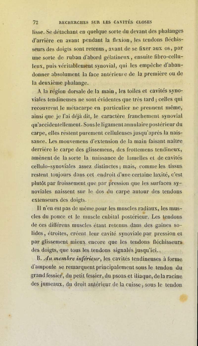 lisse. Se tlelachant en quelque sorle du devanl des phalanges d'arriere en avani pcndant la llexion, les lendons flcchis- seurs des doigis soni reienus, avanl de se fixer aux os, par une sorle de ruban d'abord gelaliiienx, ensuile fibro-cellu- leux, puis veriiabicment synovial, qui les enipeche d'aban- donner absolument la face anlerieui e de la preniiere ou de la deuxieme plialange. A la region dorsale de la main, les loiles et caviles syno- viales lendineuses ne soni cvidenles que tres lard ; Celles qui recouvrfnl le melacarpe en pariiculier ne prennent meme, ainsi que je Tai dejä dit, le caraclere franchenicni synovial qu'accideniellement. Sousleliganieniaiinulaireposierieurdu carpe, elles resientpur emeni celluleuses jusqu'apres la nais- sance. Les mouvemens d'extension de la main faisant nailre derriere le carpe des glissemens, des frolleniens lendineux, amenenlde la sorle la naissance de lanielles el de caviles cellulo-synoviales assez distincles; niais, comme les tissus restent loujours dans cet endroii d'une cerlaine laxile, c'est plulötpar froissemeni que par pression que les surfaces sy- noviales naissent sur le dos du carpe aulour des lendons exienseurs des doigts. II n'en esl pas de meme pour les muscles radiaux, les mus- cles du poucc et le muscle cubilal poslerieur. Les lendons de ces differens muscles elani reienus dans des gaines so- lides, clroiles, creent leur cavile synoviale par pression et par glissemenl mieux encore que les lendons flechisseurs des doigts, que lous les lendons signales jusqu'ici.. B. Au memhre inferieur^ les caviles lendineuses ä forme d'ampoule se remarquent principalemcnt sous le tendon du grand fessier, du pelit fesjier, du psoas et iliaque, dela racine des jumeaux, du droit aulerieur de la cuisse, sous le tendon