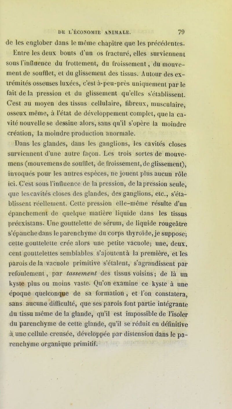 de les cnglober dans le meine chapitre que les precedcntes. Enire les deux bouls d'un os fracture, elles surviennent sous rinfluence du frollement, du froissenient, du niouve- ineni de souftlel, el du glissemenl des tissus. Aulour des ex- ireniiies osseuses luxees, c'est ä-peu-pres uniquenienl parle fait de la pression et du glissenient qu'elles s'eiablissenl. C'est au nioyen des tissus cellulaire, fibreux, nuisculaire, osseux menie, ä l'eiat de developpenient complei, quela ca- vite nouvelle se dessine alors, sans qu'il s'opere la moindre creaiion, la moindre produetion anormale. Dans les glandes, dans les ganglions, les cavites closes surviennent d'une aulre fagon. Les trois sorles de mouve- mens (mouvemens de soufflet, de froissenient, de glissemenl), invoques pour les autres especes, ne jouent plus aucun röle ici. C'est sous rinfluence de la pression, de la pression seule, quo les cavites closes des glandes, des ganglions, etc., s'eia- blissenl reellemenl. Celle pression elle-meme resulle d'un cpanchcment de quelque maliere liquide dans les tissus preexisians. Une gouttelette de serum, de liquide rougeälre s'epanche dans leparenchyme du corps ihyroide, je suppose; Celle goullelelle cree alors une pellte vacuole; une, deux, cent goutteletles semblables s'ajoulentä la premiöre, et les parois de la vacuole primitive s'elalent, s'agrandissent par refoulemenl, par tassement des tissus voisins; de lä un kyste plus ou moins vaste. Qu'on examine ce kyste ä une epoque quelconque de sa formation, et l'on constaiera, sans aucune difficulte, que ses parois font parlie integrante du lissu meme de la glande, qu'il est impossible de Tisoler du parenchyme de cetle glande, qu'il se reduit en definitive ä. une cellule creusee, developpee par distension dans le pa- renchyme organique primitif.