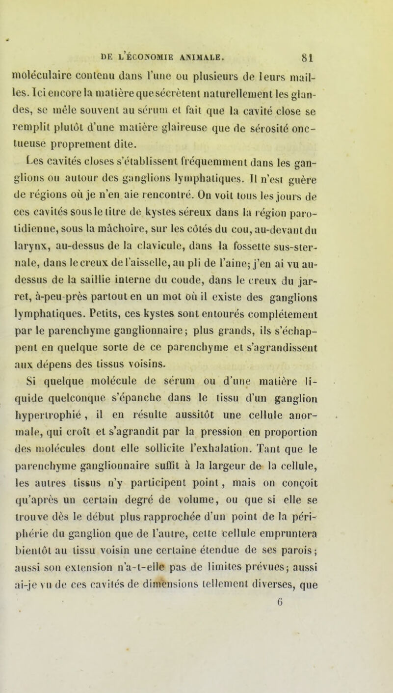 nioleculairc conleiiu dans l'unc ou plusieurs de leurs iiiail- les. Ici encore la niaiiere que secreiem naturellenient les glan- des, sc luele Süuvent au scrutii et faii que la cavite close se remplii plulol d'une niaiiere glaireuse que de serosile onc- lueuse proprement dile. Les cavites closes s'eiablissenl frequemnienl dans les gan- glions ou aulour des ganglioiis lyniphaiiques. II n'est guere de reglons oü je n'en aie renconlre. On voil Ions les jonrs de ces caviles sousle lilre de kysles sereux dans la l egion paro- lidienue, sous la mächoire, sur les eOles du cou, au-devanldu larynx, au-dessus de la claviculc, dans la fosseile sus-ster- nale, dans le creux de l'aissclle, an pli de l'aine; j'en ai vu au- dessus de la saillle interne du coude, dans le t reux du jar- ret, a-peu-pres parlouien un mot oü il existe des ganglions lymphatiques. Petils, ces kysles sontenioures conipleienienl par le parencliynie ganglionnaire; plus grands, ils s'ecliap- pent en quelque sorle de ce parencliynie el s'agrandissent aux depens des lissus voisins. Si quelque niolecule de seruni ou d'une niaiiere li- quide quelconque s'epancbe dans le lissu d'un ganglion Iiyperirophie, il en resulle aussilöt une cellule anor- male, qui croil et s'agrandil par la pression en proporiion des niolecules donl eile soUicile Texlialaiion. Tanl que le parencliyine ganglionnaire suffit ä la largeur de la cellule, les aulres lissus n'y parlicipenl poinl, mais on congoit qu'apres un cerlain degre de volunie, ou que si eile se irouve des le debul plus rapprochee d'un poinl de la peri- pberie du ganglion que de lautre, cettc cellule eniprunlera bienlöl au lissu voisin une ccrtaine eiendue de ses parois; aussi son extension n'a-l-ellc pas de liniites prevucs; aussi ai-je vu de ces caviles de dimensions lellenicnl diverses, que