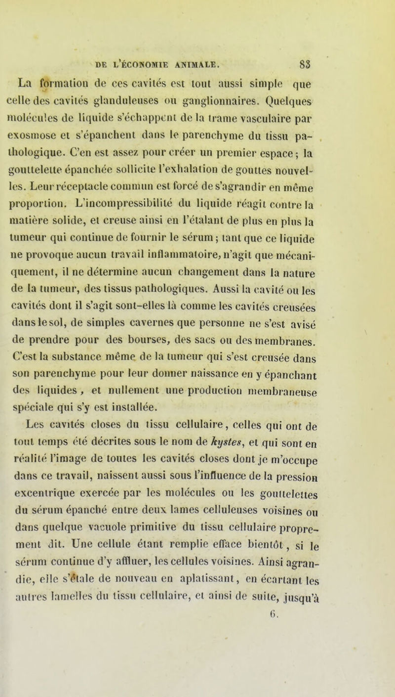 La forniation de ces caviies est loul aussi simple que Celle des caviies glanduleuses oii ganglionnaires. Quelques moleculcs de liquide s'ecbappcni de la tranie vasculaire par exosmosc et s'epancheiii dans le parenchyme du tissu pa- ihologique. C'en est assez pourcreer un preniier espace; la goulleleile epanchee solliciie l'exhalaiion de gouites nouvel- les. Leui recepiaclecommun est force des'agrandir en nieme Proportion. L'inconipressibilile du liquide reagil contre la maiiere solide, et creuse ainsi eu Tetalant de plus en plus la tumeur qui conlinue de fournir le serum; lant que ce liquide ne provoque aucun iravail inflammatoire, n'agil que mecani- quement, il ne determine aucun changement dans ia nature de la tumeur, des tissus pathologiques. Aussi la cavite ou les cavites dont il s'agit sont-elles la comme les caviies creusees danslesol, de simples cavernes que personne ne s'est avise de prendre pour des bourses, des sacs ou des membranes. Cest la substance nieme de la tumeur qui s'est creusee dans son parenchyme pour leur donner naissance en y epancliant des liquides , et nullement une produclion menibraneuse speciale qui s'y est insiallee. Les cavites closes du tissu cellulaire, Celles qui ont de tout temps (He decrites sous le nom de kijstes, ei qui soni en realile l'image de touies les cavites closes dont je m'occupe dans ce travail, naissent aussi sous l'influence de la pression excenirique exercee par les molecules ou les gouiieleites du serum epanche entre deux lames celluleuses voisines ou dans quelque vaciiole primitive du tissu cellulaire propre- meiit dit. Une cellule etant remplie elTace bieniöt, si le serum conlinue d'y affluer, les cellules voisines. Ainsi agran- die, eile s'^tale de nouveau en aplaiissant, en ecartant les aulres lanielles du tissu cellulaire, et ainsi de suile, jusqu'ä ().