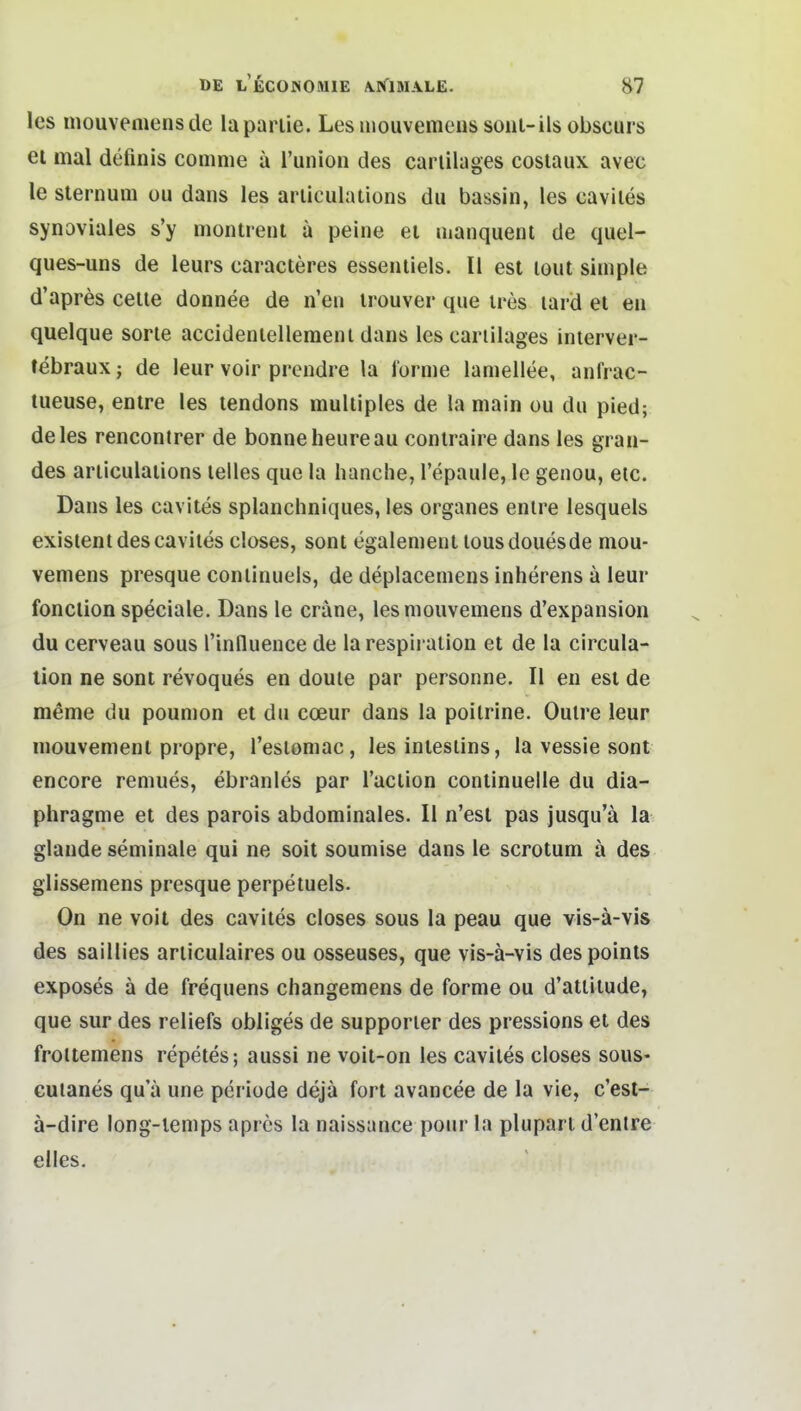 les inouvemensde laparlie. Les mouvemens soiu-ils obscurs ei mal definis comnie ä l'union des carlilages cosiaux avec le sternum ou dans les ariiculations du bassin, les caviles synoviales s'y montrenl a peine el manquenl de quel- ques-uns de leurs caracteres essentiels. II est lout simple d'apres celle donnee de n'en irouver que ires lard et eu quelque sorle accidenlelleraeiu dans les carlilages inlerver- febraux; de leur voir prcndre la forme lamellee, anfrac- tueuse, entre les tendons multiples de la main ou du pied; de les rencontrer de bonneheureau contraire dans les gran- des articulations leiles que la hauche, l'epaule, le genou, etc. Dans les cavites splanchniques, les organes entre lesquels existent des cavites closes, sont egalement tousdouesde mou- vemens presque continuels, de deplacemens inherens a leur fonclion speciale. Dans le eräne, les mouvemens d'expansion du cerveau sous l'influence de la respiralion et de la circula- lion ne sont revoques en douie par personne. II en est de meme du poumon et du cceur dans la poilrine. Oulre leur mouvement propre, Teslomac , les intestins, la vessie sont encore remues, ebranles par l'action continuelle du dia- phragme et des parois abdominales. II n'est pas jusqu'ä la glande seminale qui ne soit soumise dans le scrotum ä des glissemens presque perpetuels. On ne voit des cavites closes sous la peau que vis-ä-vis des saillies articulaires ou osseuses, que vis-ä-vis despoints exposes ä de frequens changemens de forme ou d'atlitude, que sur des reliefs obliges de supporier des pressions et des froltemens repetes; aussi ne voit-on les cavites closes sous- Gutanes qu'ä une periode dejä fort avancee de la vie, c'est- ä-dire long-lemps apres la naissance pour la pluparl d'entre elles.