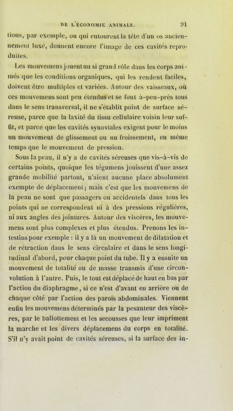 liüiis, par exeiiiplc, ou qui eulouriMilla uHc d'un os ancieii- iiemeiii luxö, doiiiieiit eiicore rimago de ces cavites rcpro- duiles. Lcs niüuvemens jouenlun si grand l ole daiis les Corps ani- iiies que ies condiliuns orgaiiiques, qui les reiidenl lacilcs, doiveni elre inulliples et variees. Auiour des vaisseaux, oü ces mouvcQieiis soiit peu eiendus et se foul a-peu-pres tous dans le sens transversal, il ne s'etablit point de surface se- reuse, parce que la laxlle du tissu cellulaire voisin lour suf- fit, et parce que les cavites synoviales exigeul pour le moius un inouvemeut de glissement ou uu fi oissenient, en lueme temps que le mouvenient de pressioii. Sous la peau, il ii'y a de cavites sereuses que vib-ä-vis de certains poinls, quoique les tcgumens jouissent d'une assez grande mobiliie pariout, n'aient aucune place absülumeui exempte de deplacenient; mais c'est que les mouvemens de la peau ne soiit que passagers ou accideiitels daus tous les poinls qui ne correspondent ni ä dos pressions regulieres, niaux angles des jointures. Autour des visceres, les mouve- mens sont plus complexes et plus eiendus. Prenons les in- lestinspour exemple : il y a lä un mouvemenl dedilataiion et de retraction dans le sens circulaire et dans le sens longi- ludinal d'abord, pour chaque point du tube. II y a ensuite un mouvenient de totalite ou de masse transmis d'une circon- volution h Taulre. Puis, le tout estdeplacede hauten baspar l'action du diaphragme, si ce n'est d'avant en arriere ou de chaque cöte par l'action des parois abdominales. Viennent enfin les mouvemens determines par la pesanteur des visce- res, par le ballotlement et les secousses que leur impriment la marche et les divers deplacemens du corps en totalite. S'il n'y avait point de cavites sereuses, si la surface des in-