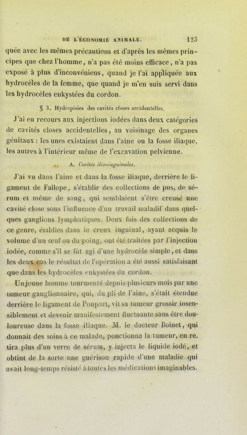 quee avec les memes precauiions et d'apres Ics niemes prin- cipes que chez Thomme, n'a pas ele moins elTicace, n'a pas expose ä plus d'inconveniens, quand je Tai appliqiiee aux hydroceles de la femme, que quand je m'en suis servi daiis les hydroceles enkyslees du cordon. § 3. Hydropisies des caviles closes accidentelles. J'ai eu recours aux injeclions iodees dans deux calegories de caviles closes accidentelles, au voisinage des organes genilaux : les unes existaient dans l'aine ou la Ibsse iliaque, les anlres a l'interieur nieme de l'excavation pelvienne. A. Cavites ilio-inguinales. J'ai vu dans l'aine et dans la fosse iliaque, derriere Ic li- gament de Fallope, s'etablir des collections de pus, de se- runi et menie de sang, qui seniblaient s'elre creuse une cavite close sous l'influence d'un iravail nialadif dans quel- ques ganglions lyniphaiiques. Deux fois des collections de ce genre, elablies dans le creux inguinal, ayant acquis le volume d'un oenf ou du poing, ontele irailees par l'injeciion iodee, comme s'il se füt agi d'une hydrocele simple, et dans les deux cas le resultat del'operation a ete aussi salisfaisant que dans les hydroceles enkyslees du cordon. Un jeune homnie lourniente depuis plusieurs mois par une lumeur ganglionnaire, qui, du pli de l'aine, s'etait elendue derriere lo ligament de Poupart, vit sa tunieur grossir insen- siblenienl et devenir nianifeslenient lluctuante sans elre dou- loureuse dans la fosse iliaque. M. le docteur Boinel, qui donnait des soins ä ce malade, ponctionna la lumeur, en re. lira plus d'un verre de serura, y injecta le liquide iode, et oblint de la sor(e une guerison rapide d'une maladie qui avail long-tenips resisle aloutesles niedicationsiniaginables.
