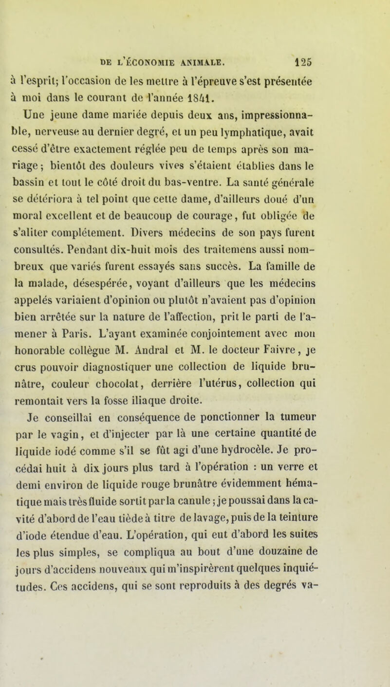 ä Tesprit;loccasion de lesmellre äl'epreuves'est presentee ä moi dans le courant de l'annee 1841. Une jeune dame mariee depuis deux ans, impressionna- ble, nerveuse au dernier degre, ei un peu lymphalique, avait cesse d'elre exaciemenl reglee peu de lenips apres son ma- nage ; bientöl des douleurs vives s'elaient elablies dans le bassin el loul le cöle droit du bas-ventre. La sanie generale se deleriora a tel point que cetle dame, d'ailleurs doue d'un moral excellent et de beaucoup de courage, fut obiigee de s'aliler complelement. Divers medecins de son pays furent consuUes. Pendant dix-huit mois des traitemens aussi nom- breux que varies furent essayes sans succes. La lamille de la malade, desesp^ree, voyant d'ailleurs que les medecins appeles variaient d'opinion ou plulöt n'avaient pas d'opinion bien arretee sur la nature de raffection, prit le parti de l'a- mener ä Paris. L'ayanl examinee conjointement avec mon honorable coUegue M. Andral et M. le docteur Faivre, je crus pouvüir diagnostiquer une collection de liquide bru- nätre, couleur chocolat, derriere l'uterus, collection qui remontait vers la fosse iliaque droite. Je conseillai en consequence de ponctionner la tumeur par le vagin, et d'injecter par lä une certaine quantite de liquide iode comme s'il se füt agi d'une hydrocele. Je pro- cedai huit ä dix jours plus tard ä l'operation : un verre et demi environ de liquide rouge brunätre evidemment hema- tique mais tres fluide sortit par la canule; je poussai dans la ca- vite d'abord de l'eau liede ä titre de lavage, puis de la teinture d'iode etendue d'eau. L'operation, qui eut d'abord les suites les plus simples, se compliqua au bout d'une douzaine de jours d'aecidens nouveaux qui m'inspirerent quelques inquie- tudes. Ces accidens, qui se sont reproduils ä des degres va-