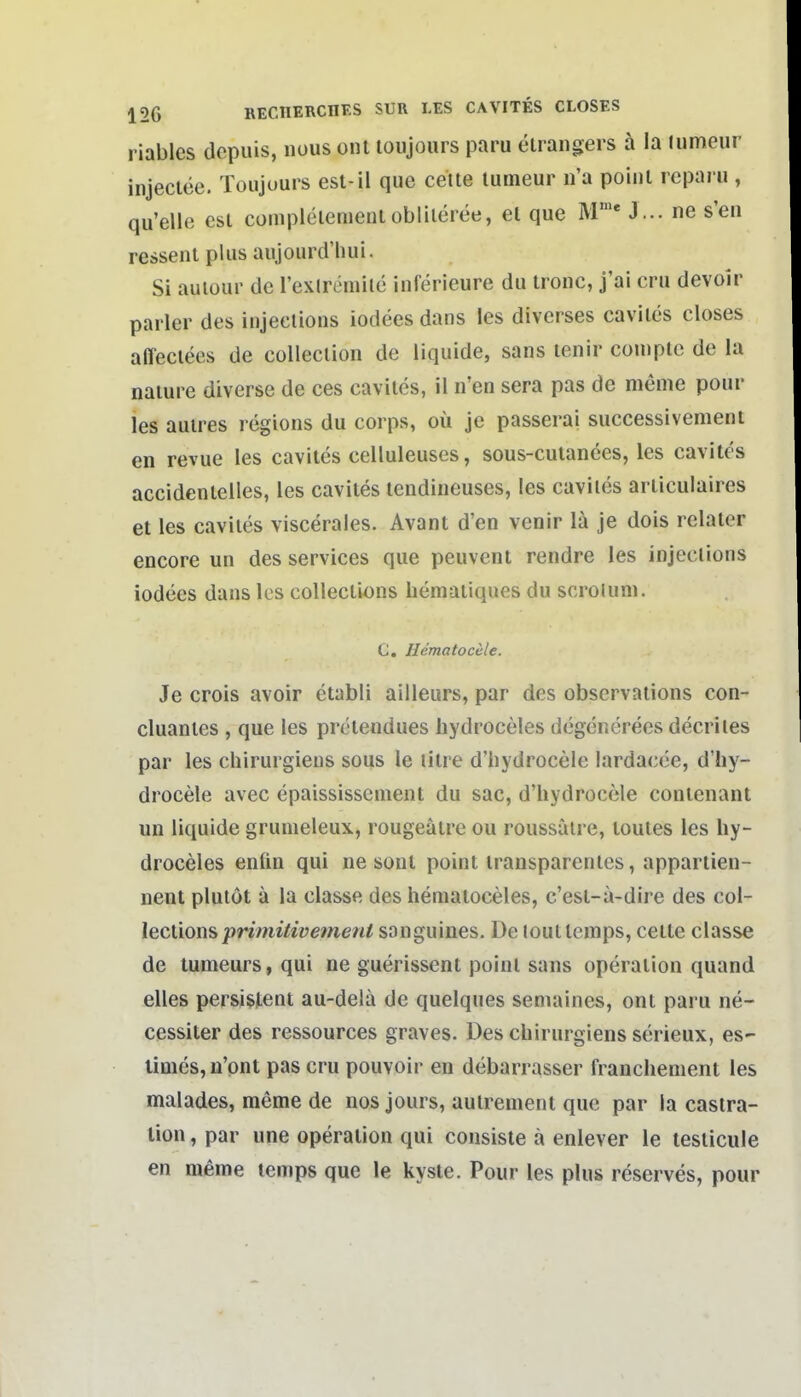 riables dcpuis, nous ont loujours paru eiraiigers h la lumeur injeclee. Toujours est-il que ceite lumeur n'a poiul icparu , qu'elle est cüinpleiemeul oblileree, el que M'' J ... ne s'eii resseniplusaujourd'hui. Si auiour de l'exlremile inferieure du ironc, j'ai cru devoir parier des injeelions iodees dans les diverses caviles closes affeciees de cülleclion de liquide, sans lenir comptc de la naiure diverse de ces caviles, il ii'en sera pas de meme pour les auires regions du corps, oü je passerai successivement en revue les caviles celluleuses, sous-cuiances, les caviles accidenlelies, les caviles lendiueuses, les caviles arliculaires et les caviles viscerales. Avant d'en venir lä je dois relaler encore un des Services que peuvent rendre les injeelions iodees dans les colleclions hemaiiques du scroluni. C. Hematocele. Je crois avoir etabli ailleurs, par des obscrvaiions con- cluanles , que les pretendues hydroceles degcnerees decriles par les chirurgieus sous le lilre d'hydrocele lardacce, d'hy- drocele avec epaississenient du sac, d'hydrocele conienant un liquide grumeleux, rougeätre ou roussaire, toutes les hy- droceles enün qui ne sont point transparentes, appartien- nent plutot ä la classe des hematoceles, c'esl-a-dire des col- lecliom primitive?nent sanguines. De louttemps, ceite classe de tumeurs, qui ne guerissent point sans Operation quand elles persistent au-dela de quelques semaines, ont paru ne- cessiter des ressources graves. Des chirurgiens serieux, es- times,ü'pnt pas cru pouvoir en debarrasser franchement les malades, meme de nos jours, aulrenienl que par la castra- lion, par une Operation qui consiste ä enlever le lesticule en meme temps que le kyste. Pour les plus reserves, pour