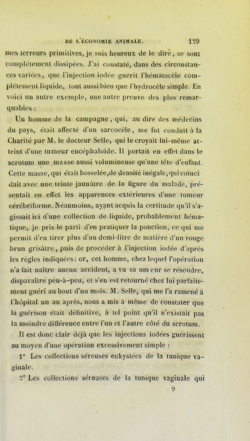 mes lerreurs pdmiiives, je suis heureiix de ie dire, se sont compleienienl dissipees. J'ai cunsiate, dans des circonstan- cesvariees, que riiijeciiüii iodee guerit l'hemaiocele coni- pleiemeiil liquide, toul aussi bien que I hydrocele simple. En voici iin aulre exemple, uiie aulre preuve des plus reniar- quables : Uli liümme de la cauipagne, qui, au dire des medecins du pays, eiaii affecle d'un sarcocele, nie fui conduil ä la Cliarile par M. le docieur Seile, qui le croyaii lui-nienie al- teint d'une lunieur encephaloide. 11 porlait en effet dans le sci'Olum une inasse aussi volnmineuse qu'une lete d'enfant. Celle masse, qui eiail büsselee,de densile inegale, qui coinci daii avec une leinte jaunaire de la ügure du malade, pre- sentail en effel les apparences exierieures d'une lunieur cerebrit'üi me. Neanmoins, ayanl acquis la certiiude qu'il s'a- gissailici d'une colleclion de liquide, probablemenl hema- tique, je pris le parli d'en praiiquer la ponciion, ce qui me perniil d'en lirer plus d'un denii-lilre de nialiere d'un rouge bi un grisalre , puis de proceder ä l'injeciion iodee d'apres les regles indiquees: or, cet homme, chez lequel l'operalion n'a fait naiire aucun accident, a vu sa umeur se resoudre, disparailre peu-ä-peu, ei s'en est relourne chez lui parfaiie- ment gueri au bout d'un mois. M, Seile, qui me l'a ramene ä l'liopiiai un an apres, nous a niis a meme de consiater que la guerison elait definitive, ä lel point qu'il n'exisiait pas la moindre dill'erence enlre Tun et l'autre cöle du scroium, Ii est donc clair deja que les injeciions iodees guerissent au inoyen d'une Operation excessivemcnl simple : 1° Les coUections sereuses enkysiecs de la lunique va- ginale. 2° Les colleciions seieuses de la tuniquc vaginale qui 9