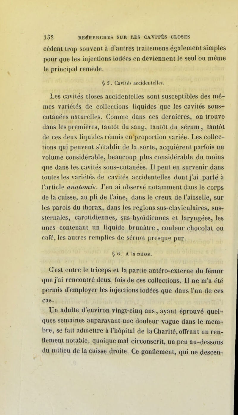 cedent irop souveni ä d'aiiires iraiieniens egalemeiu simples pour que les injeciions iodees en deviennenl le seul ou meme le priiicipal remede. 5 5. Caviles accidenlelles. Les caviles closes accidenlelles sont susceptibles des me- ines varieles de colleclions liquides que les caviles sous- cuianees naiurelles. Comme dans ces dernieres, on irouve dans les premieres, laniöi du saug, lantdt du serum , lanlöt de ces deux liquides reuuis en'proporlion variee. Les collec- lions qui peuvent s'eiabiir de la sorle, acquierent parfois un volunie considerable, beaucoup plus considerable du moins que dans les caviles sous-culanees. II peut en survenir dans toules les varieles de caviles accidenlelles dont j'ai parle a rarlicle anatomie. J'en ai observe noiamment dans le corps de la cuisse, au pli de l'aine, dans le creux de l'aisselle, sur les parois du ihorax, dans les l egionssus-claviculaires, sus- siernales, caroiidiennes, sus-hyoidiennes ei laryngees, les unes conlenant un liquide brunäire, couleur chocolai ou cafe, les autres rernplies de serum presque pur. § 6. A la cuisse. C'esi enire le triceps et la pariie anlero-exierne du femur que j'ai renconire deux fois de ces colleclions. II ne m'a ete perniis d'eraployer les injeciions iodees que dans Tun de ces cas. I Un adulle d environ vingt-cinq ans, ayant eprouve quel- ques semaines auparavant une douleur vague dans le mem- bre, se fail admeilre ä l'höpilal de laCharite,offrant un ren- llemeui noiable, quoique mal circonscrit, un peu au-dessous du uiilieu de la cuisse droiie. Ce gonflemenl, qui ne descen-