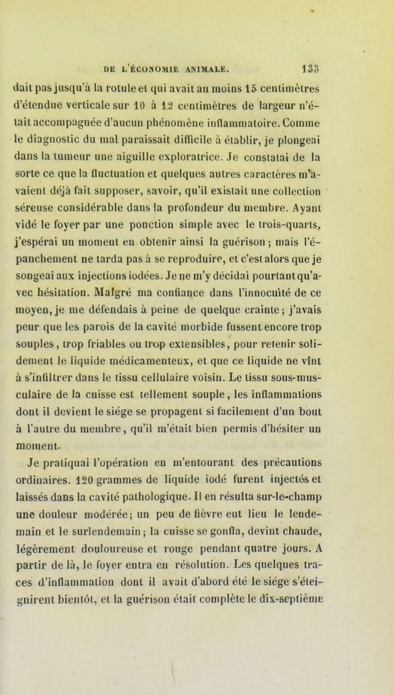 dail pas jusqu'ä la roluleet quiavaitau nioins 15 ceulimölres d'elendue verticale sur 10 ä 12 ceniinietres de largeur n'e- laitaccompagnee d'aucun phenomene innammaloire.Comme le diagnosiic du mal paralssait diflßcile a eiablir, je plongeai dans la lumeur une aiguille explorairice. Je consiaiai de la Sorte ce que la fluciualion et quelques aulres caracleres m'ä- vaienl dejä fail supposer, savoir, qu'il exislail une colleclion sereuse considerable dans la profondeur du membre. Ayani vide le foyer par une ponction simple avec le trois-quarts, j'esperai un momenl en oblenir ainsl la guerison ; mais Te- panchement ne tarda pas a se reproduire, et c'est alors que je songeaiaux injeciionsiodees. Jenem'y decidai pourlantqu'a- vec hesiiation. Malgre ma confiance dans l'innocuUe de ce moyen, je me defendais ä peine de quelque crainle; j'avais peur que les parois de la cavile morbide fussent encore irop souples, trop friables ou irop exiensibles, pour reienir soH- dement le liquide medicamenteux, et que ce liquide ne vint ä s'infillrer dans le tissu cellulaire voisin. Le lissu sous-mus- culaire de la cuisse est lellement souple, les inflammalions donl ii devient le siege se propageni si facilement d'un bout ä l'aulre du membre, qu'il m'elait bien permis d'hesiter un monient. Je praliquai l'operation en ni'entourant des precautions ordinaires. 12ügrammesde liquide iode furent injectoset laisses dans la cavile pathologique. II en resulta sur-le-charap une douleur moderee; un peu de fievre eut Heu le lende- inain et le surlendemain; la cuisse se gonfla, devint chaude, legerement douioureuse et rouge pendant qualre jours. A partir de la, le foyer enlra en resolution. Les quelques tra- ces d'inflammaiion dont 11 avait d'abord ele le siege s'elei- gnirenl bienloi, et la guerison clait complete le dix-septieme \