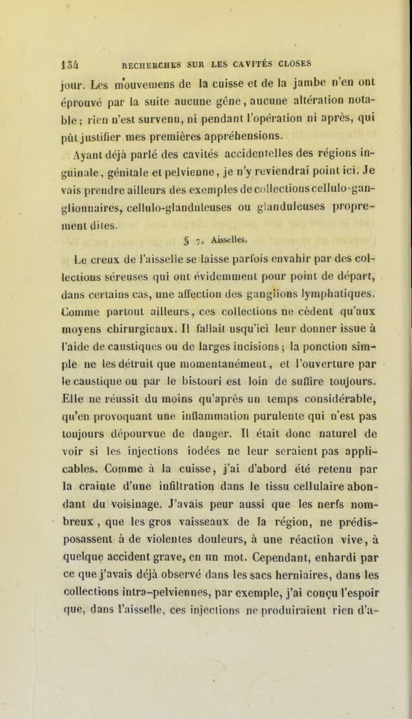 jour. Les mouvemens de la cuisse et de la janibe n'en ont eprouve par la suiie aucune gene, aucune alteraiion nota- ble; l icn n'esl survenu, ni pendant l'operation ni apres, qiü püi jusiifier mes premieres apprehensions. Ayanldejä parle des caviles accideinelles des regions in- guinale, genitale et pelvienne, je n'y reviendrai poinl ici. Je vais prt'udreailleurs des exemples decollectionscellulo-gan- glionnaires, cellulo-glanduleuses ou glaiiduleiises propre- nient diies. § 7. Ais&elles. Le creux de l'aisselle se laisse parfois envahir par des col- leciious sereuses qui ont evidemment pour poinl de depart, dans ceriains cas, une alfection des ganglions lymphatiques. Conime partout ailleurs, ces collections ne cedent qu'aux moyens chirurgicaux. II fallail usqu'ici leur donner issue a l'aide de caustiques ou de larges inclsions; la ponclion sim- ple ne les detruit que niomenianement, et l'ouverture par le causlique ou par le bistoiiri est loin de suflire toiijours. Elle ne reussit du moins qu'apres un lenips considerable, qu'en provoquant une inflaniniaiion purulenlc qui n'esl pas toujours depourvue de danger. II elait donc naiurel de voir si les injections iodees ne leur seraient pas appli- cables. Comnie a la cuisse, j'ai d'abord ete retenu par la crainte d'une infiltration dans le lissu cellulaire abon- dant du voisinage. J'avais peur aussi que les nerfs nom- breux , que les gros vaisseaux de la region, ne predis- posassent a de violenies douleurs, ä une reaclion vive, ä quelque accident grave, en im mot. Cependant, enhardi par ce que j'avais dejä observe dans les sacs herniaires, dans les collections intra-pelviennes, par cxeniple, j'ai con^u l'espoir que, dans l'aisselle, ces injections nr produiraicnl rien d'a-