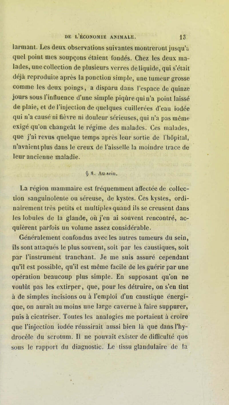 larmant. Les deux observaiions suivanles monlrerünt, jusqu'u quel point mes soupQons etaient fond^s. Chez les deux ma- lades, une collection de plusieurs verres de liquide, qui s'eiait dejä reproduile apres la ponclion simple, une lumeur grosse corame les deux poings, a disparu dans l'espace de quinze jours sous l'influenee d'une simple piqürequin'a poinl laisse de plaie, el de l'injeclion de quelques cuillerees d'eau iodee qui n'a cause ni fievre ni douleur serieuses, qui n'a pas meme exige qu'on changeät le regime des malades. Ces malades, qua j'ai revus quelque lemps apres \eur sortie de l'höpilal, n'avaientplus dans le creux de l'aisselle la moindre irace de leurancienne maladie. ^ 8. Au sein. La region mammaire est trequemmeni alfeclee de collec- tion sanguinolenle ou sereuse, de kystes. Ces kystes, ordi- nairement ires pelils et multiples quand ils se creusent dans ies lobules de la glande, oü j'en ai souvenl renconlre, ac- quierent parfois un volume assez considerable. Generalemenl confondus avecles aulres tumeurs du sein, ils soni aitaques le plus souvenl, soit par les causliques, soit par l'inslrument iranchant. Je me suis assure cependanl qu'il est possible, qu'il est meme facile de les guerir par une Operation beaucoup plus simple. En supposant qu'on ne voulüt pas les extirper, que, pour les delruire, on s'en lint ä de simples incisions ou ä Temploi d'un caustique energi- que, on auraii au moins une large caverne ä faire suppurer, puis ä cicalriser. Tentes les analogies me portaient a croire que Tinjection iodee reussirail aussi bien lä que dans l'hy- drocelc du scrolum. II ne pouvait cxisier de difficulle que sous le rapporl du diagnoslic. Le tissu glandulairc de ia