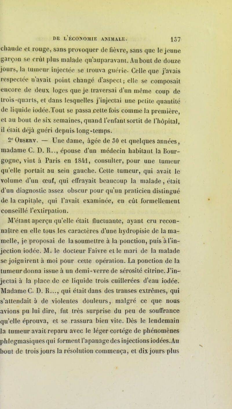 chaiKle et rougc, sans provoquer de fievre, sans quc le jeiine gaix'oii se criu plus malade quauparavani. Auboiit de douze jours, la iiimciir iujectee se irouva giuM ie- Celle que j'avais respeciee n'avaii poiiit change d'aspeci; eile se composail eiicore de deux loges que je traversai d'un nieme coup de irois-quarls, el dans lesquelles j'injeclai une peiiie quanliie de liquide iodee.Tout se passa feite fois coiiime la premiere, et au bout de six semaines, quand l'enfani sortit de i'liopiial, il eiait dejä gueri depuis long-temps. 2'^ Observ. — Une dame, ägee de SO et quelques annees, madame C. D. R.., epouse d'un medecin habilani la Bour- gogne, vint ä Paris en 1841, consulter, pour une lunieur qu'elle portait au sein gauche. Celle lunieur, qui avait le volume d'un oeuf, qui effrayait beaueoup la malade, elait d'un diagnoslic assez obscur pour qu'un pralicien dislingue de la capilale, qui l'avail examinee, en eüt fürmellenienl conseille l'exlirpaiion. M'etanl apergu qu'elle elait fluciuanle, ayant cru recon- naiire en eile tüus les caracleres d'une liydropisie de la ma- melle, je proposai de lasoumeltre ä la ponction, puis äl'in- jeclion iodee. M. le docieur Faivre et le niari de la malade se joignirent ä moi pour ceile Operation. La ponction de la lumeurdonna issue ä un demi-verre de serosile cilrine. J'in- jeclai a la place de ce liquide irois cuillerees d'eau iodee. Madame C D. R..., qui elait dans des transes extremes, qui s'altendait ä de violenles douleurs, malgre ce que nous avions pu lui dire, fut tres surprise du peu de souffrance qu'elle eprouva, et se rassura bien vile. Des le lendemain la tunieur avait reparu avec le leger cortege de phenomenes phlegmasiquesqui formenl l'apanagedesinjections iodees.Au büul de Irois jours la resolulion commcn(;a, et dix jours plus