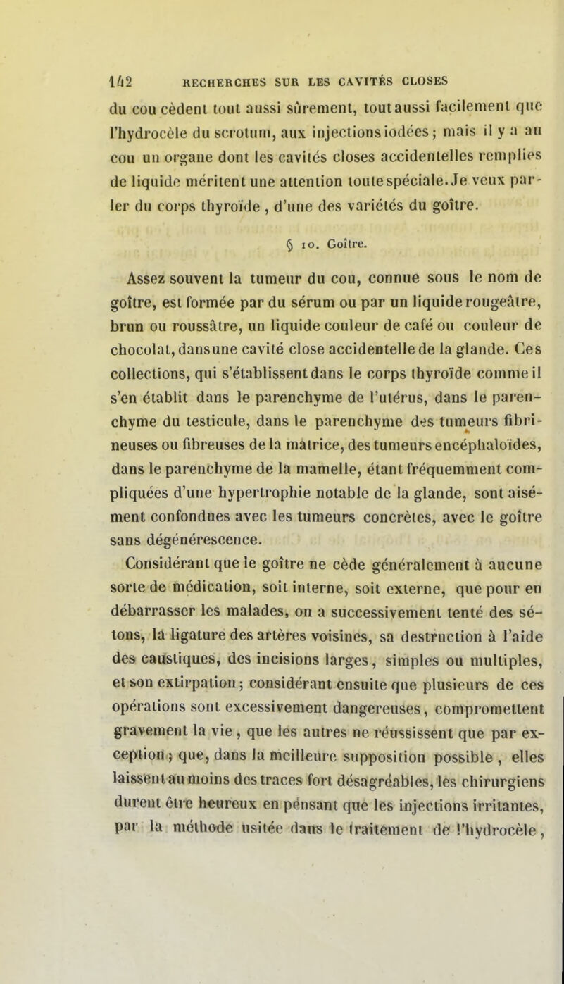 du cou cedenl lout aussi siiremenl, louiaussi facilenienl quo. l'hydrocele du scroUim, aux injectionsiodees; mais il y a au cou Uli orgaue dont les cavites closes accidenlelles remplies de liquide meriienl une aiienlion loulespeciale. Je veux par- ier du Corps ihyroide , d'une des varietes du goilre. § lo. Goilre. Assez souveni la tumeur du cou, connue sous le nom de goilre, est formee par du serum ou par un liquide rougeäire, brun ou roussäire, un liquide couleur de cafe ou couleur de chocolal, dansune cavile close accideotelle de la glande. Ces collections, qui s'eiablissentdans le corps ihyroide coinmeil s'en eiabiit dans le parenchyme de l'ulerus, dans le paren- chyme du leslicule, dans le parenchyme des tumeurs fibri- neuses ou fibreuses de la mairice, des tumeurs encephaloides, dans le parenchyme de la mamelle, eianl frequemment com- pliquees d'une hypertrophie notable de la glande, sontaise- ment confondues avec les tumeurs concreles, avec le goitre sans degenerescence. Consideranl que le goitre ne cede generalement a aucune Sorte de medication, soit interne, soit externe, que pour en debarrasser les malades, on a successivement tenie des se- lons, la ligature des arteres voisines, sa destruction a l'aide des causliques, des incisions larges, simples ou multiples, et son exlirpaiion; considerant ensuile que plusieurs de ces Operations sont excessivement dangereuses, compromeltent gravemenl la vie , que les autres ne reussissent que par ex- ceplion ; que, dans la mcilleurc supposition possible , elles laisseniaumoins destraces fort desagreables, les chirurgiens dureut etre heureux en pensani que les injections irritantes, par la melhode usitee dans le traiiement de l'hydrocele,
