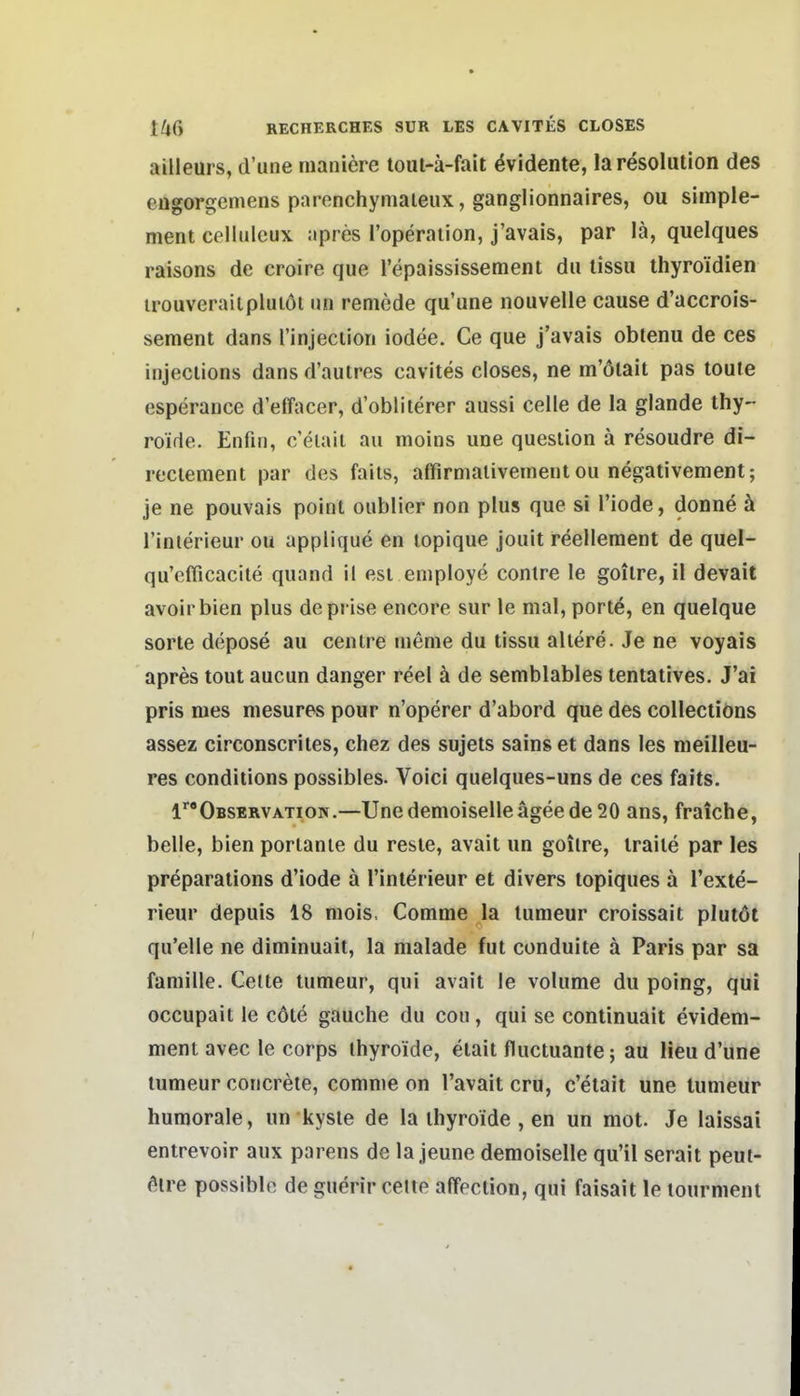 aüleurs, d'une maniere toul-ä-fait Evidente, laresolution des engorgeniens parenchymaieux, ganglionnaires, ou simple- ment celluleux apres l'operaiion, j'avais, par lä, quelques raisons de croire que l'epaississement du lissu thyroidien irouverailpluiöl im remede qu'une nouvelle cause d'accrois- sement dans rinjecliori iodee. Ce que j'avais obtenu de ces injeciions dans d'autres cavites closes, ne m'öiait pas toufe esperance d'effacer, d'oblilerer aussi Celle de la glande thy- roide. Enfin, c'elaii au moins une queslion ä resoudre di- reciement par des falls, affirmalivement ou negativement; je ne pouvais point oublier non plus que si l'iode, donne ä rinterieur ou applique en lopique jouit reellement de quel- qu'efficacite quand it esi employe contre le goilre, il devait avoirbien plus deprise encore sur le mal, port^, en quelque Sorte depose au centre menie du tissu allere. Je ne voyais apres tout aucun danger reel ä de semblables tentatives. J'ai pris nies niesures pour n'operer d'abord que des collecliöns assez circonscriies, chez des sujets sainset dans les meilieu- res conditions possibles. Voici quelqiies-uns de ces faits. l''Observation.—Unedemoiselleägeede 20 ans, fraiche, belle, bien porlanle du resie, avait un goilre, iraile par les preparations d'iode ä l'inlerieur et divers topiques ä l'exte- rieur depuis 18 mois, Comme la lumeur croissait plutöt qu'elle ne diminuait, la malade fut conduite ä Paris par sa famille. Gelte lumeur, qui avait le volume du poing, qui occupail le cöte gauche du cou, qui se continuait evidem- ment avec le corps ihyroide, etait fluctuante; au Heu d'une lumeur concrete, comme on l'avait cru, c'etait une lumeur humorale, un kysle de la ihyroide , en un mot. Je laissai entrevoir aux parens de la jeune demoiselle qu'il serait peui- öire possible de guerir celte affeclion, qui faisait le lourmenl