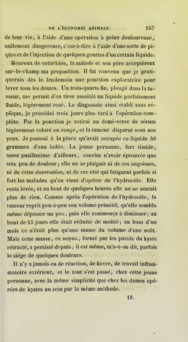 de leur vie, ä l'aide d'une Operation peine douloureuse, nullement dangereuse, c'est-^i-dire k Taide d'une sorle de pi- qüreetdel'injeclion de quelques goultesd'un cerialn liquide. Heureux de cetle'idee, la malade et son p6re accepl^rent sur-le-champ ma proposiiion. II fut convenu que je praii- querais des le lendemain une ponclion exploratrice pour lever tous les doutes. Un trois-quaris fin, plonge dans la tu- nieur, me permit d'en tirer aussilol un liquide parfaiienient fluide, legerenient rose. Le diaguosiic ainsi elabli sans re- plique, je procedai irois jours plus tard ä l'operaiion coni- pl^te. Par la ponction je retirai un demi-verre de serum legerement colore en rouge, et la lumeur disparut sous nos yeux. Je poussai ä la place qu'avait occupee ce liquide 40 grammes d'eau iodee. La jeune personne, fort limide, assez pusillanime d'ailleurs, convint n'avoir eprouvee que tres peu de douleur ; eile ne se plaignit ni de ees angoisses, ni de cette e'nervation, ni de cet etat qui faiiguent parfois si fort les malades qu'on vient d'operer de l'hydrocele. Elle resta levee, et au bout de quelques heures eile ne se sentait plus de rien. Comme apres l'operaiion de riiydrocele, la tumeur reprit peu-a-peu son volume primitif, qu'elle sembla meme depasser un peti, puis eile commenga ä diminuer; au bout de 15 jours eile etait reduite de moitie; au bout d'un mois ce n'etait plus qu'une masse du volume d'une noix. Mais cette masse, ce noyaii, forme par les parois du kysle retracte, a persiste depuis; il est meme, ra'a-t-on dit, parfois le siege de quelques douleurs. II n'y a jamais eu de reaction, de fievre, de travail inflam- matoire exterieur, et le tout s'est passe, chez cette jeune personne, avec la m^me simplicite que chez les dames ope- rees de kystes au sein par la meme melhode. 10.