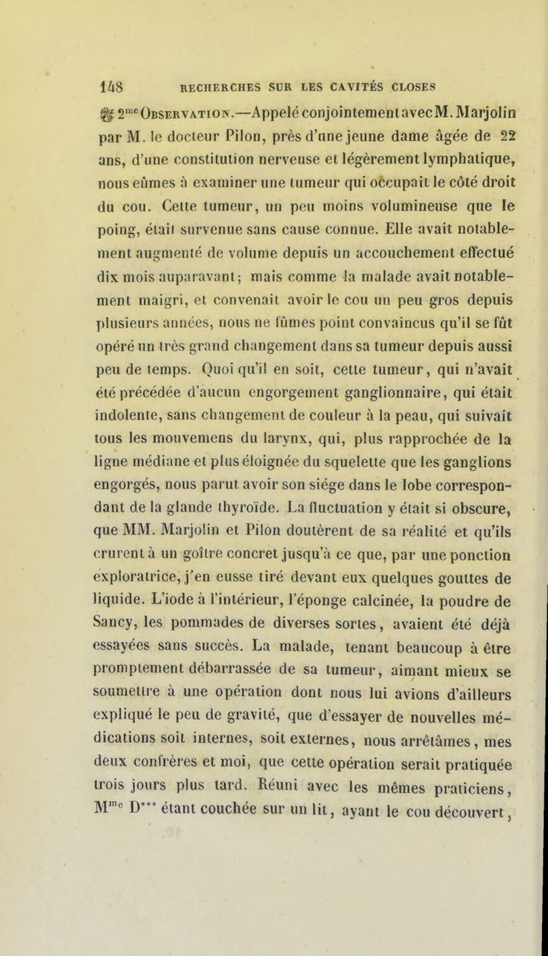 ^2'^ Observation.—AppeleconjointementavecM.Marjolin par M. Ic docteur Pilon, pres d'nne jeune danie ägee de 22 ans, d'une consliluiion nerveuse et legerement lymphaiique, noiis eümes a examiner une lumeur qui occupait le cöte droit du cou. Celle lumeur, un peu moins volumineuse que le poing, eiaii survenuesans cause connue. Elle avait noiable- nient augmente de volume depuis un accouchemeiil effectue dix mois auparavani; mais conime !a malade avail noiable- ment maigri, el convenait avoir le cou un peu gros depuis plusieurs annees, nous ne fümes poini convaincus qu'il se füt opere un tres grand changemenl dans sa lumeur depuis aussi peu de lemps. Quoi qu'il en soii, ceiie lumeur, qui n'avait eieprecedee d'aucun engorgement ganglionnaire, qui eiait indolente, sans changemenl de couleur ä la peau, qui suivait tous les mouvemens du larynx, qui, plus rapprochee de la ligne mediane et pluseloignee du squeleile que les ganglions engorges, nous parut avoir son siege dans le lobe correspon- dant de la glande (hyroide. La fiuctuation y eiaii si obscure, que MM. Marjolin et Pilon doutereni de sa realiie et qu'ils crurentä un goilre concret jusqu'a ce que, par uneponclion explorairice, j'en eusse lire devant eux quelques goulles de liquide. L'iode ä l'interieur, 1 eponge calcinee, la poudre de Sancy, les pommades de diverses sorles, avaient ele dejä essayees sans succes. La malade, lenani beaucoup ä elre pronipiement debarrassee de sa lumeur, aimant mieux se soumeiire ä une Operation dorn nous lui avions d'ailleurs explique le peu de graviie, que d'essayer de nouvelles me- dicaiions soil internes, soit externes, nous arrelämes, mes deux confreres et moi, que ceile Operation serait pratiquee trois jours plus tard. Reuni avec les memes praiiciens, M= D*** eiant couchee sur un Iii, ayani le cou decouvert,