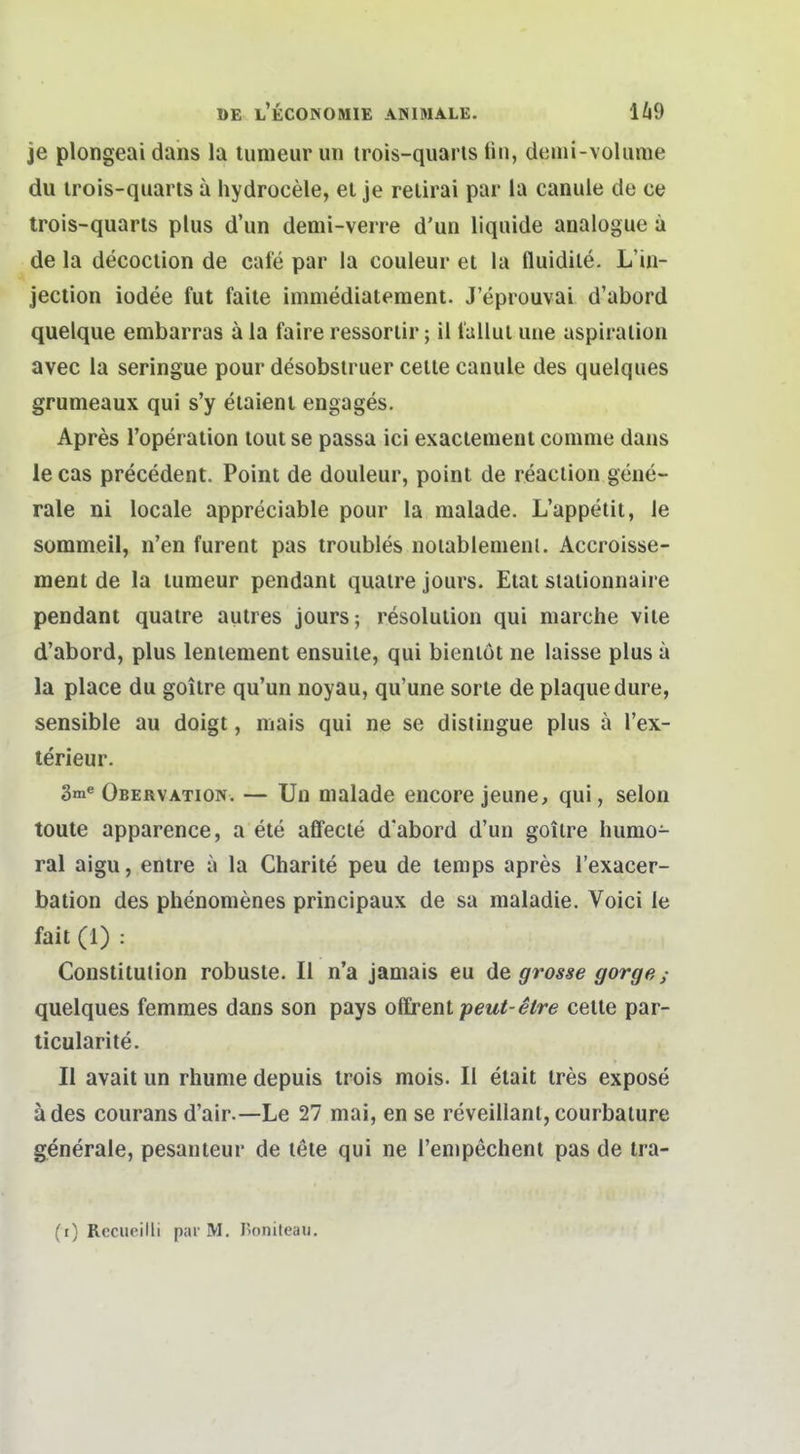 je plongeai dans la tumeur un irois-quaris tin, denii-volume du irois-quarts ä hydrocele, ei je relirai par la canule de ce trois-quarls plus d'un demi-verre d'un liquide analogue a de la decocuon de cafe par la couleur et la fluidile. L'in- jection iodee fut faite immediateraent. J'eprouvai d'abord quelque embarras ä la faire ressoriir; il t'allui une aspiralion avec la seringue pour desobsiruer celle canule des quelques grumeaux qui s'y eiaienl engages. Apres l'operaiion lout se passa ici exacienient conime daus le cas precedent. Point de douleur, point de reaciiou gene- rale ni locale appreciable pour la malade. L'appetii, le sommeil, n'en furent pas troubles notablenienl. Accroisse- ment de la tumeur pendant quaire jours. Etat siationnaire pendant quaire autres jours; resolulion qui marche viie d'abord, plus leniement ensuile, qui bienlöt ne laisse plus ä la place du goitre qu'un noyau, qu'une sorle de plaque dure, sensible au doigt, mais qui ne se distiugue plus a l'ex- terieur. 3ni« Obervation. — Un malade encore jeune, qui, selon toute apparence, a ete affecte d'abord d'un goitre humo- ral aigu, entre a la Charite peu de temps apres l'exacer- bation des phenomenes principaux de sa maladie. Voici le fait (1) : Constitution robuste. II n'a janiais eu de grosse gorge; quelques femmes dans son pays ofCrent peut-etre celte par- ticularite. II avait un rhume depuis trois mois. II etait tres expose ädes courans d'air.—Le 27 mai, en se reveillant, courbature generale, pesanteur de lete qui ne l'empechent pas de tra- (r) Rccucilli par M, I>oniteau.