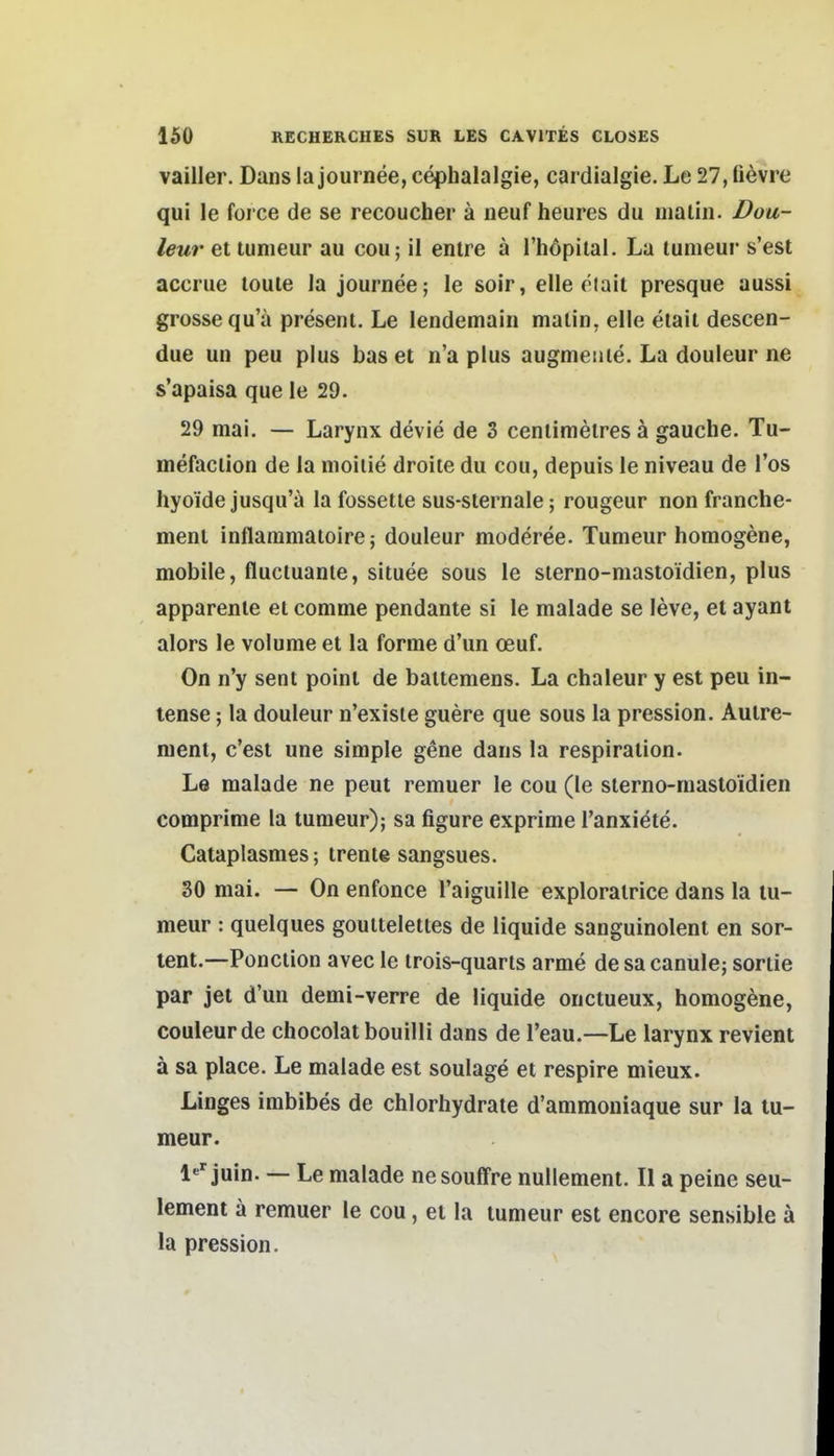 vailler. Dans la journee, cephalalgie, cardialgie. Le 27, fi^vre qui le foi'ce de se recoucher ä iieuf heures du nialin. Doa- leur et tunieur au cou; il entre ä l'höpilal. La tunieur s'est accrue loule la journee; le soir, eile etail presque aussi grosse qu'ä presenl. Le lendemain malin, eile eiait descen- due un peu plus bas et n'a plus augmeuie. La douleur ne s'apaisa que le 29. 29 mai. — Larynx devie de 3 ceniimelres ä gauche. Tu- mefacilon de la moiiie droite du cou, depuis le niveau de Tos hyoide jusqu'a la fossetle sus-slernale; rougeur non franche- ment inflatnmatoire; douleur moderee. Tumeur homogene, mobile, flucluanle, situee sous le slerno-mastoidien, plus apparenle ei comme pendante si le malade se leve, et ayant alors le volume et la forme d'un oeuf. On n'y sent point de bailemens. La chaleur y est peu in- tense; la douleur n'exisle guere que sous la pression. Autre- ment, c'est une simple g^ne dans la respiration. Le malade ne peut remuer le cou (le slerno-mastoidien comprime la tumeur); sa figure exprime l'anxiöte. Cataplasmes; trente sangsues. 30 mai. — On enfonce Taiguille explorairice dans la tu- meur : quelques goulteleltes de liquide sanguinolent en sor- tent.—Ponction avec le trois-quarts arme de sa canule; soriie par jet d'un demi-verre de liquide onctueux, homogene, Couleur de chocolat bouilli dans de l'eau.—Le larynx revient ä sa place. Le malade est soulage et respire mieux. Linges imbibes de chlorhydraie d'ammoniaque sur la tu- meur. 1«'juin. — Le malade nesouffre nullement. II a peine seu- lement a remuer le cou, et la tumeur est encore sensible ä la pression.