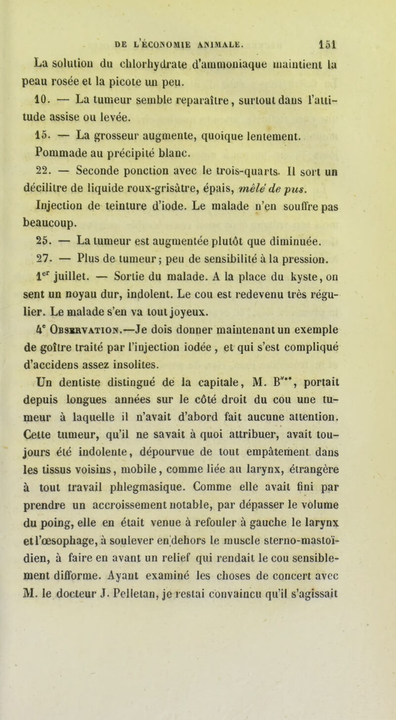 La soluliou du chlorhydrate d'anmioniaque liiaiiiiieiu la peau rosee et la picote un peu. 10. — La tumeur senible reparailre, surlouldaiis raiii- lude assise ou levee. 15. — La grosseur augmenle, quoique lenienient. Ponimade au precipiie blanc. 22. — Seconde ponciion avec le trols-quarts. II sort un decililre de liquide roux-grisätre, epais, mele de pus. Injection de teinlure d'iode. Le malade n'en souffre pas beaucoup. 26. — La lumeur est augmenlee plulot que diminuee. 27. — Plus de lumeur; peu de sensibilite a la pression. l* juillet. — Soriie du raalade. A la place du kyste, on sent un noyau dur, indolent. Le cou est redevenu ires regu- lier. Le malade s'en va lout joyeux. IC Observation.—Je dois donner maintenanlun exemple de goilre traite par l'injection iodee , et qui s'est complique d'accidens assez insoliies. Un dentiste distingue de la capitale, M. B**% portait depuis longues annees sur le cöte droit du cou uue tu- meur ä laquelle il n'avait d'abord fait aucune attention. Celle tumeur, qu'il ne savait ä quoi attribuer, avait lou- jours eie indolente, depourvue de tout enipätement dans les tissus voisins, mobile, comme liee au larynx, eirangere ä tout travail phlegmasique. Comme eile avait fini par prendre un accroissement notable, par depasser le voIume du poing, eile en ^tait venue ä refouler ä gauche le larynx etl'oesophage, a soulever en^dehors le muscle sterno-masloi- dien, ä faire en avant un relief qui rendait le cou sensible- ment dilforme. Ayant examine les choses de concert avcc M. le docteur J. Pelletan, je resiai convaincu qu'il s'agissail