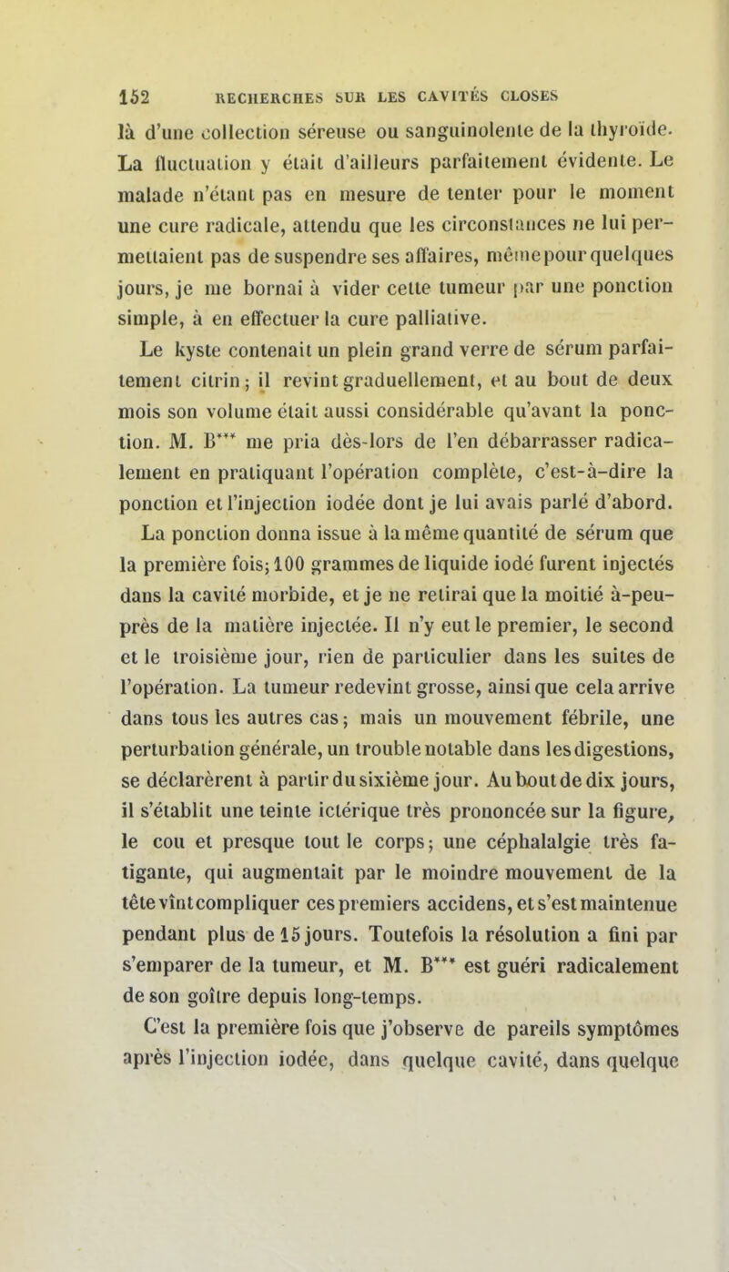 lä d'uiie collection sereuse ou sanguinolenle de la ihyi oide. La flucluaiion y eiail d'ailleurs parfaitemenl evidenle. Le malade n'eiani pas en niesure de tenter pour le moment une eure radicale, ailendu que les circonsiaiices ne lui per- nieiiaienl pas de suspendre ses affaires, meine pour quelques jours, je me bornai a vider celie lumeur par une ponclion simple, ä en effecluer la eure palliative. Le kyste contenait un plein grand verre de serum parfai- temenl cilrin; il revint graduelleraent, et au bout de deux mois son volume etait aussi considerable qu'avant la ponc- tion. M. B'** me pria des-lors de Ten debarrasser radica- lement en praiiquant l'operation complele, c'est-a-dire la ponction eti'injeclion iodee dont je lui avais parle d'abord. La ponclion donna issue ä laniemequantite de serum que la preniiere fois; 100 grammes de liquide iode furent injectes dans la caviie morbide, et je ne relirai que la moilie a-peu- pres de la maiiere injeclee. II n'y eut le premier, le second et le iroisieme jour, rien de particulier dans les suites de l'operation. La lumeur redevint grosse, ainsique celaarrive dans tous les aulres cas; mais un mouvement febrile, une perturbaiion generale, un trouble notable dans lesdigestions, se declarerent ä partirdusixieme jour. Au bout de dix jours, il s'etablit une leinte icterique tres prononeeesur la figure, le cou et presque tout le corps; une cephalalgie tres fa- tigante, qui augmentait par le moindre mouvement de la tetevintcompliquer cespremiers accidens,ets'estmaintenue pendant plus de 15 jours. Toutefois la resolulion a fini par s'emparer de la tumeur, et M. B*** est gueri radicalement de son goitre depuis long-temps. C'est la premiere fois que j'observe de pareils symplömes apres Tinjeciion iodee, dans quelque cavite, dans quelquc