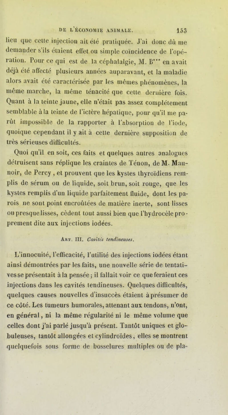 lieu quc ccile injection ait ele praiiquee. Jai tlonc du me deniander s'ils eiaient effet ou simple coincidence de l'ope- raiion. Poiir ce qui est de la cephalalgie, M. B' en avait deja cle affecte plusieurs annees auparavant, et la maladie alors avait cle caracterisee par les meines phenomenes, la meme marche, la meme lenacite qiie celle deruiere fois. Quant ä la leinte jaune, eile n'etail pas assez corapleiement semblabie äia leinte de Tictere iiepaiique, pour qu'il nie pa- rüt impossible de la rapporter ä l'absorplion de Tiode, quoique cependant 11 y ait a celle derniere supposiliun de tres serieuses difficultes. Quoi qu'il en soit, ces faits et quelques aulres analogues delruisent sans replique les crainles de Tenon, deM. Mau- noir, de Percy , et prouvent que les kysles ihyroidiens rem- plis de serum ou de liquide, soit brun, soit rouge, que les kysles remplis d'un liquide parfaitement fluide, dont les pa- rois ne sont point encroüiees de maiiere inerte, sont lisses oupresquelisses, cedent lout aussi bien que l'hydrocelepro- prement dile aux injeclions iodees. Art. III. Cavites tend'meuses. L'innocuile, refficacile, l'utilile des injeclions iodees etant ainsi deniontrees par les faits, une nouvelle serie de tentaii- vessepresentait äla pensee; il fallaitvoir ce que feraient ces injeclions dans les cavites tendineuses. Quelques difficultes, quelques causes nouvelles d'insucces etaient äpresumer de ce cöte. Les tumeurs humorales, allenant aux tendons, n'ont, en general, ni la meme regularile ni le meme volume que Celles dont j'ai parle jusqu'ä present. Tanlöt uniques et glo- buleuses, tanlöt allongees et cylindroides, elles se montrent quelquefois sous forme de bosselures multiples ou de pla-