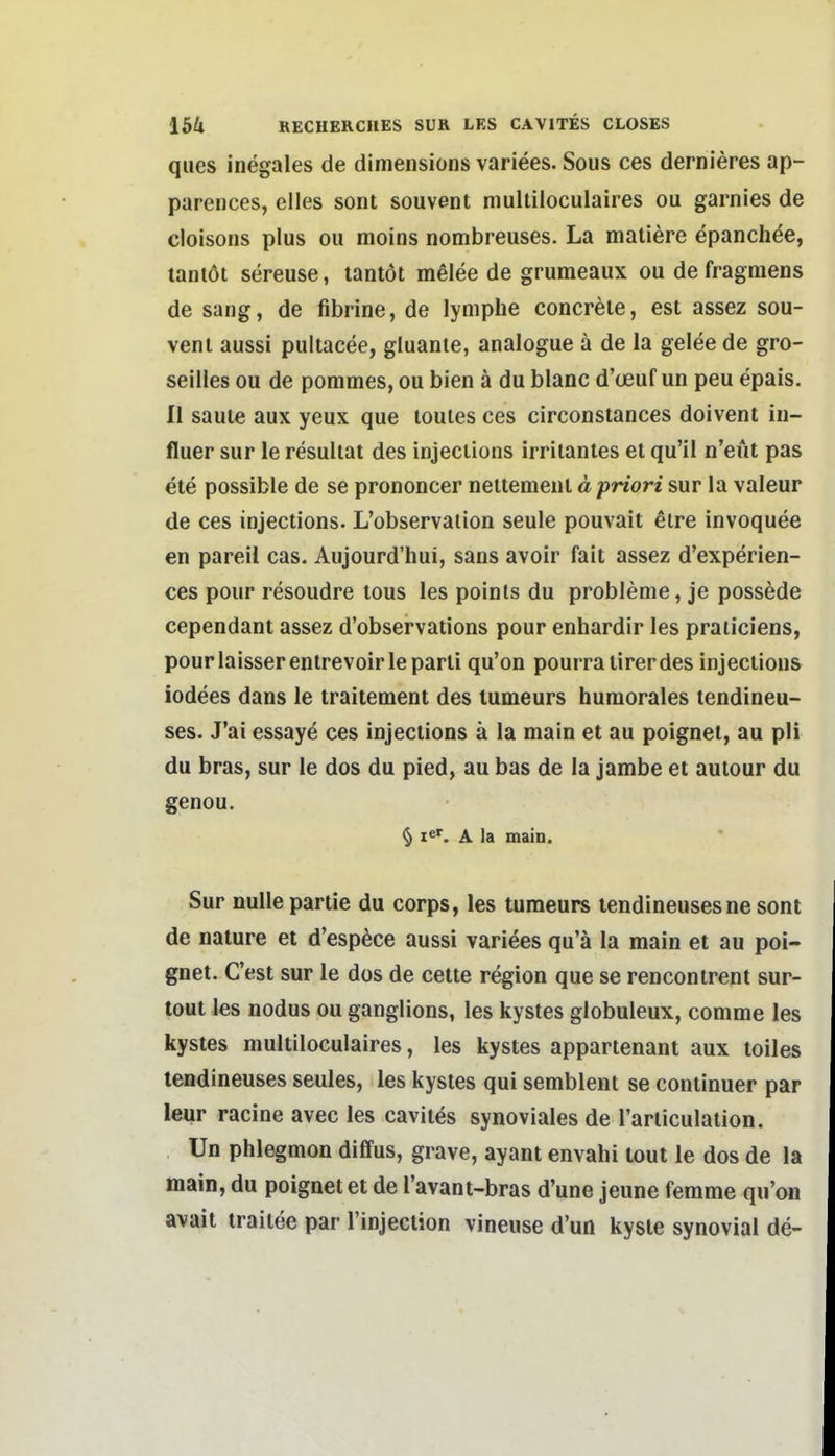 ques inegales de dimensions variees. Sous ces dernieres ap- parences, elles sont souvent mulliloculaires ou garnies de cloisons plus ou moins nombreuses. La matiere epanchde, laniöi sereuse, tantöt melee de grumeaux ou de fragraens de sang, de fibrine, de lymphe concrele, est assez sou- vent aussi pultacee, gluante, analogue ä de la gelee de gro- seiiles ou de pommes, ou bien ä du blanc d'ceuf un peu epais. Ii saute aux yeux que toules ces circonstances doivent in- fluer sur le resuliat des injections irritanles et qu'il n'eut pas ete possible de se prononcer nettemeut« pWoW sur la valeur de ces injections. L'observaiion seule pouvait elre invoquee en pareil cas. Aujourd'hui, sans avoir fait assez d'experien- ces pour resoudre tous les poinls du probleme, je possede cependant assez d'observations pour enhardir les praticiens, pourlaisserenlrevoirleparti qu'on pourratirerdes injections iodees dans le traitement des lumeurs humorales tendineu- ses. J'ai essaye ces injections ä la main et au poignet, au pH du bras, sur le dos du pied, au bas de la jambe et aulour du genou. § Ie^ A la main. Sur nulle partie du corps, les turaeurs lendineuses ne sont de nature et d'esp^ce aussi variees qu'ä la main et au poi- gnet. C'est sur le dos de cette region que se rencontrent sur- tout les nodus ou ganglions, les kystes globuleux, comme les kystes multiloculaires, les kystes appartenant aux toiles lendineuses seules, les kystes qui semblent se coniinuer par leur racine avec les cavites synoviales de l'articulation. Un phlegmon diffus, grave, ayant envahi tout le dos de la main, du poignet et de l'avant-bras d'une jeune femme qu'on avait iraitee par Tinjection vineuse d'un kysle synovial de-