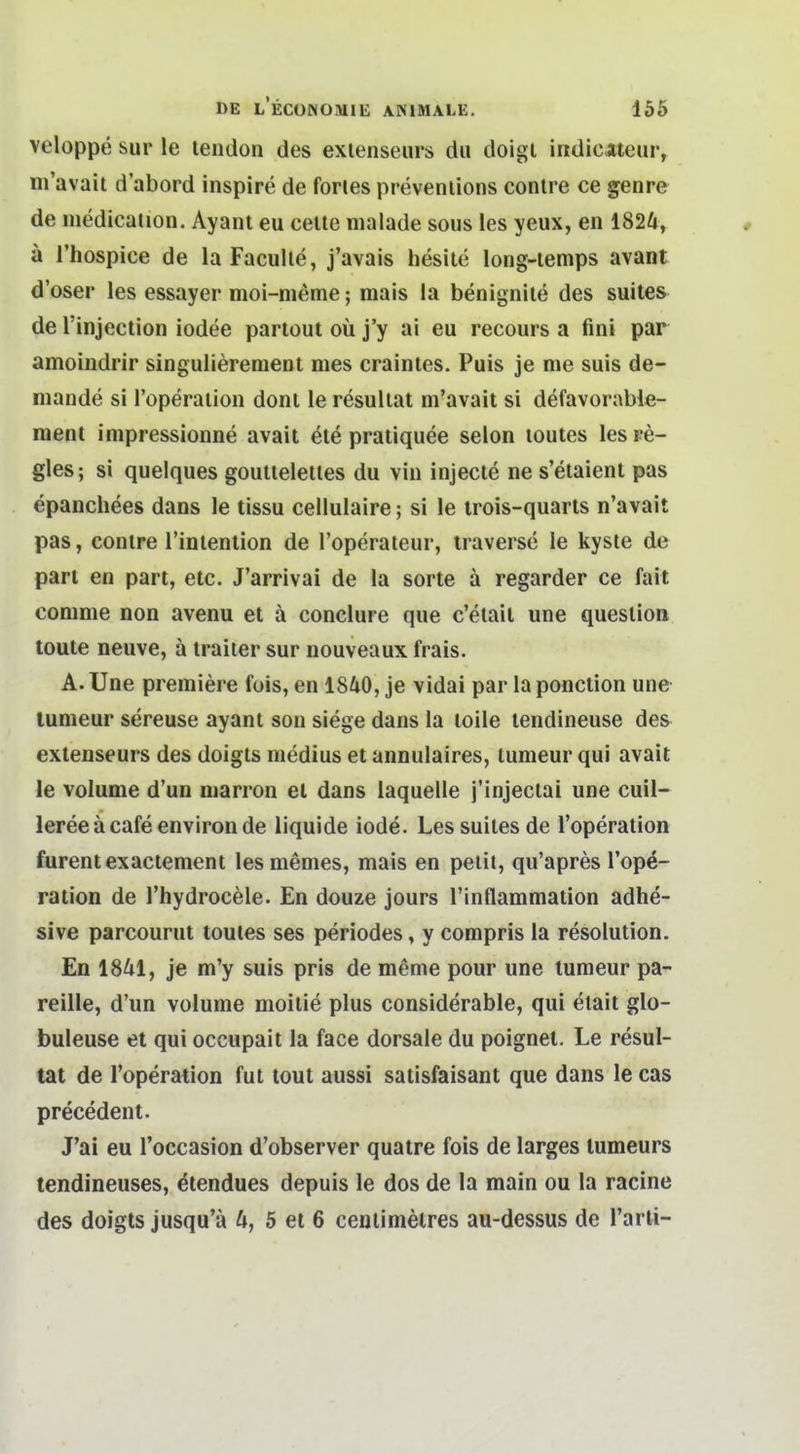 veloppe Sur le lendon des exienseurs du doigl indicateur, m'avait d'abord inspire de fories prevenlions conlre ce genre de medication. Ayant eu ceile malade sous les yeux, en 1824, a l'hospice de la Faculle, j'avais hesile long-iemps avant d'oser les essayer moi-nieme; mais la benignile des suites de rinjectlon iodee partout oü j'y ai eu recours a fini par amoindrir singulieremeut mes craintes. Puis je nie suis de- mande si Toperaiion dont le resullat m'avait si defavorable- ment impressionne avait ete pratiquee selon loutes lesre- gles; si quelques goutieleiles du vin injecte ne s'etaient pas epanchees dans le tissu cellulaire; si le irois-quarts n'avait pas, conlre l'inlention de l'operateur, traverse le kyste de part en part, etc. J'arrivai de la sorte ä regarder ce fait comme non avenu et ä conclure que c'etail une queslion toute neuve, ä iraiter sur nouveaux frais. A.Une premiere fois, en 1840, je vidai par laponclion une lumeur sereuse ayant son siege dans la loile lendineuse des extenseurs des doigls niedius et annulaires, lumeur qui avait le volume d'un marron el dans laquelle j'injectai une cuil- leree ä cafe environ de liquide iode. Lessuilesde l'operalion furentexactement lesmemes, mais en peiit, qu'apres l'ope- ration de l'hydrocele. En douze jours Tinflammation adhe- sive parcourut toutes ses periodes, y compris la resolution. En 1841, je m'y suis pris de meme pour une lumeur pa- reille, d'un volume moitie plus considerable, qui elait glo- buleuse et qui occupait la face dorsale du poignet. Le resul- tat de l'operation fut tout aussi satisfaisant que dans le cas precedent. J'ai eu l'occasion d'observer quatre fois de larges lumeurs tendineuses, ^tendues depuis le dos de la main ou la racine des doigts jusqu'ä 4, 5 et 6 cenlimetres au-dessus de l'arti-