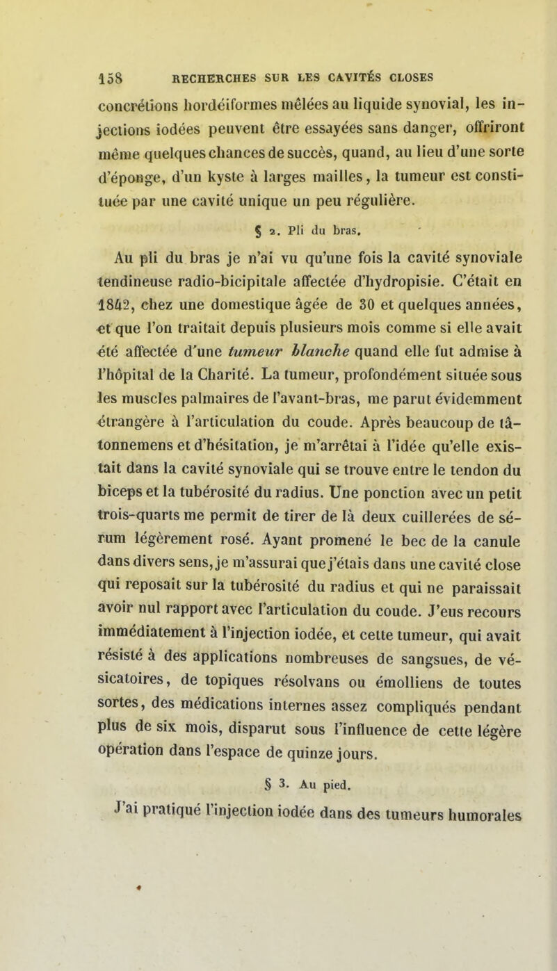 concr^tions hordeiformes nielees au liquide synovial, les in- jeciions iodees peuvent etre essayees sans danger, offriront meme quelquescliancesde succes, quand, au lieu d'une sorle d'epoHge, d'un kyste ä larges raailles, la tumeur est consii- tuee par une cavite unique un peu reguliere. S 2. Pli du bras. Au pli du bras je n'ai vu qu'une fois la cavite synoviale tendineuse radio-bicipitale affectee d'hydropisie. C'etait en 18Ä2, chez une domestique ägee de 30 et quelques annees, «t que Ton iraitait depuis plusieurs mois comme si eile avait «te affectee d'une tumeur blanche quand eile fut admise ä I'höpital de la Charite. La tumeur, profondement siluee sous les muscles palniaires de l'avant-bras, me parut evidemment ^irangere ä l'ariiculation du coude. Apres beaucoup de tä- tonnemens et d'hesitation, je m'arrßtai ä Tidee qu'elle exis- tait dans la cavite synoviale qui se trouve enlre le tendon du biceps et la tuberosite du radius. Une ponction avec un petit trois-quarts me permit de tirer de lä deux cuillerees de se- rum legerement rose. Ayant promene le bec de la canule dans divers sens,je m'assurai quej'elais dans une cavite close qui reposait sur la tuberosite du radius et qui ne paraissait avoir nul rapport avec i'articulation du coude. J'eus recours immediatement ä l'injection iodee, et cette tumeur, qui avait resisle ä des applications nombreuses de sangsues, de ve- sicatoires, de topiques resolvans ou emolliens de toutes sortes, des medications internes assez compliques pendant plus de six mois, disparut sous l'influence de cette legere Operation dans l'espace de quinze jours. § 3. Au pied. J'ai pratique l'injection iodee dans des tumeurs humorales